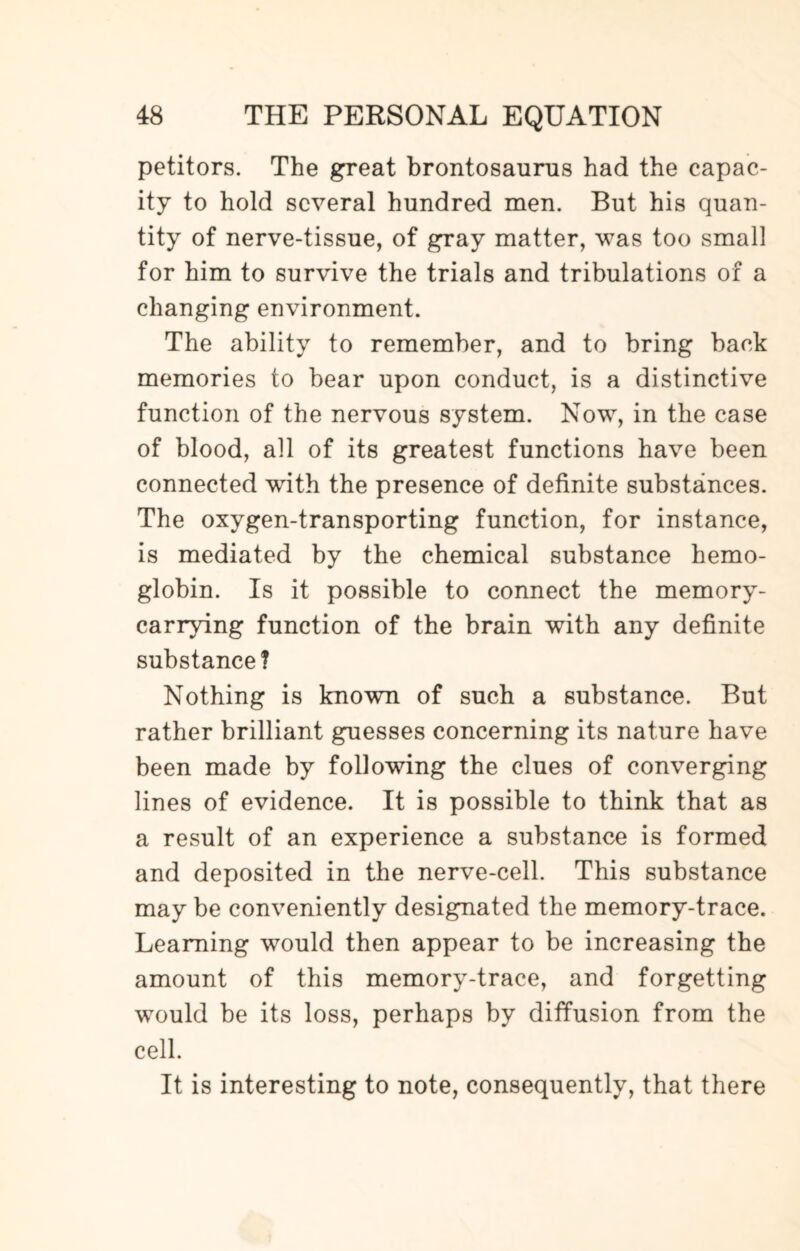 petitors. The great brontosaurus had the capac¬ ity to hold several hundred men. But his quan¬ tity of nerve-tissue, of gray matter, was too small for him to survive the trials and tribulations of a changing environment. The ability to remember, and to bring back memories to bear upon conduct, is a distinctive function of the nervous system. Now, in the case of blood, all of its greatest functions have been connected with the presence of definite substances. The oxygen-transporting function, for instance, is mediated by the chemical substance hemo¬ globin. Is it possible to connect the memory¬ carrying function of the brain with any definite substance? Nothing is known of such a substance. But rather brilliant guesses concerning its nature have been made by following the clues of converging lines of evidence. It is possible to think that as a result of an experience a substance is formed and deposited in the nerve-cell. This substance may be conveniently designated the memory-trace. Learning would then appear to be increasing the amount of this memory-trace, and forgetting would be its loss, perhaps by diffusion from the cell. It is interesting to note, consequently, that there