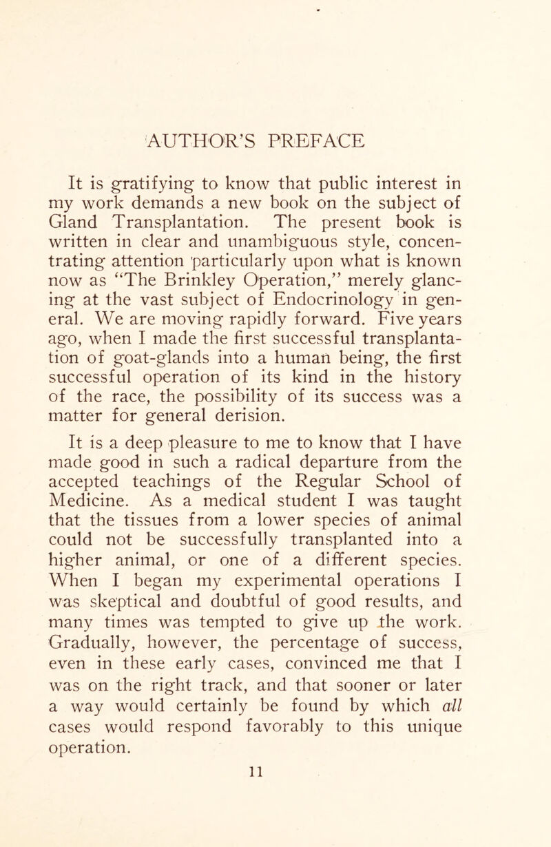 AUTHOR’S PREFACE It is gratifying to know that public interest in my work demands a new book on the subject of Gland Transplantation. The present book is written in clear and unambiguous style, concen¬ trating attention particularly upon what is known now as “The Brinkley Operation,” merely glanc¬ ing at the vast subject of Endocrinology in gen¬ eral. We are moving rapidly forward. Five years ago, when I made the first successful transplanta¬ tion of goat-glands into a human being, the first successful operation of its kind in the history of the race, the possibility of its success was a matter for general derision. It is a deep pleasure to me to know that I have made good in such a radical departure from the accepted teachings of the Regular School of Medicine. As a medical student I was taught that the tissues from a lower species of animal could not be successfully transplanted into a higher animal, or one of a different species. When I began my experimental operations I was skeptical and doubtful of good results, and many times was tempted to give up ihe work. Gradually, however, the percentage of success, even in these early cases, convinced me that I was on the right track, and that sooner or later a way would certainly be found by which all cases would respond favorably to this unique operation.