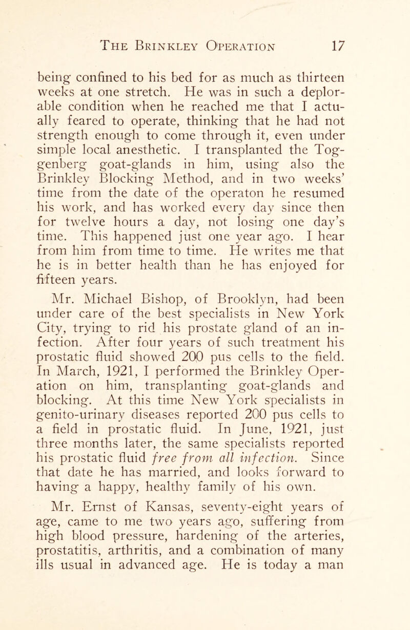 being confined to his bed for as much as thirteen weeks at one stretch. He was in such a deplor¬ able condition when he reached me that I actu¬ ally feared to operate, thinking that he had not strength enough to come through it, even under simple local anesthetic. I transplanted the Tog- genberg goat-glands in him, using also the Brinkley Blocking Method, and in two weeks' time from the date of the operaton he resumed his work, and has worked every day since then for twelve hours a day, not losing one day’s time. This happened just one year ago. I hear from him from time to time. He writes me that he is in better health than he has enjoyed for fifteen years. Mr. Michael Bishop, of Brooklyn, had been under care of the best specialists in New York City, trying to rid his prostate gland of an in¬ fection. After four years of such treatment his prostatic fluid showed 200 pus cells to the field. In March, 1921, I performed the Brinkley Oper¬ ation on him, transplanting goat-glands and blocking. At this time New York specialists in genito-urinary diseases reported 200 pus cells to a field in prostatic fluid. In June, 1921, just three months later, the same specialists reported his prostatic fluid free from all infection. Since that date he has married, and looks forward to having a happy, healthy family of his own. Mr. Ernst of Kansas, seventy-eight years of age, came to me two years ago, suffering from high blood pressure, hardening of the arteries, prostatitis, arthritis, and a combination of many ills usual in advanced age. He is today a man
