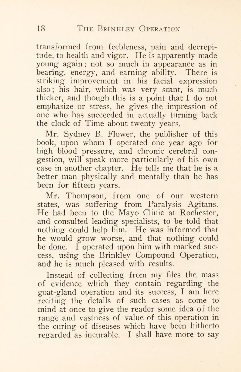 transformed from feebleness, pain and decrepi¬ tude, to health and vigor. He is apparently made young again; not so much in appearance as in bearing, energy, and earning ability. There is striking improvement in his facial expression also; his hair, which was very scant, is much thicker, and though this is a point that I do not emphasize or stress, he gives the impression of one who has succeeded in actually turning back the clock of Time about twenty years. Mr. Sydney B. Flower, the publisher of this book, upon whom I operated one year ago for high blood pressure, and chronic cerebral con¬ gestion, will speak more particularly of his own case in another chapter. He tells me that he is a better man physically and mentally than he has been for fifteen years. Mr. Thompson, from one of our western states, was suffering from Paralysis Agitans. He had been to the Mayo Clinic at Rochester, and consulted leading specialists, to be told that nothing could help him. He was informed that he would grow worse, and that nothing could be done. I operated upon him with marked suc¬ cess, using the Brinkley Compound Operation, and he is much pleased with results. Instead of collecting from my files the mass of evidence which they contain regarding the goat-gland operation and its success, I am here reciting the details of such cases as come to mind at once to give the reader some idea of the range and vastness of value of this operation in the curing of diseases which have been hitherto regarded as incurable. I shall have more to say