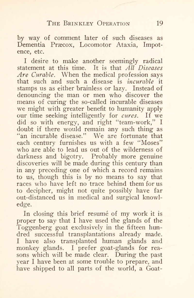 by way of comment later of such diseases as Dementia Praecox, Locomotor Ataxia, Impot¬ ence, etc. I desire to make another seemingly radical statement at this time. It is that All Diseases Are Curable. When the medical profession says that such and such a disease is incurable it stamps us as either brainless or lazy. Instead of denouncing the man or men who discover the means of curing the so-called incurable diseases we might with greater benefit to humanity apply our time seeking intelligently for cures. If we did so with energy, and right “team-work,” I doubt if there would remain any such thing as “an incurable disease.” We are fortunate that each century furnishes us with a few “Moses” who are able to lead us out of the wilderness of darkness and bigotry. Probably more genuine discoveries will be made during this century than in any preceding one of which a record remains to us, though this is by no means to say that races who have left no trace behind them for us to decipher, might not quite possibly have far out-distanced us in medical and surgical knowl¬ edge. In closing this brief resume of my work it is proper to say that I have used the glands of the Toggenberg goat exclusively in the fifteen hun¬ dred successful transplantations already made. I have also transplanted human glands and monkey glands. I prefer goat-glands for rea¬ sons which will be made clear. During the past year I have been at some trouble to prepare, and have shipped to all parts of the world, a Goat-