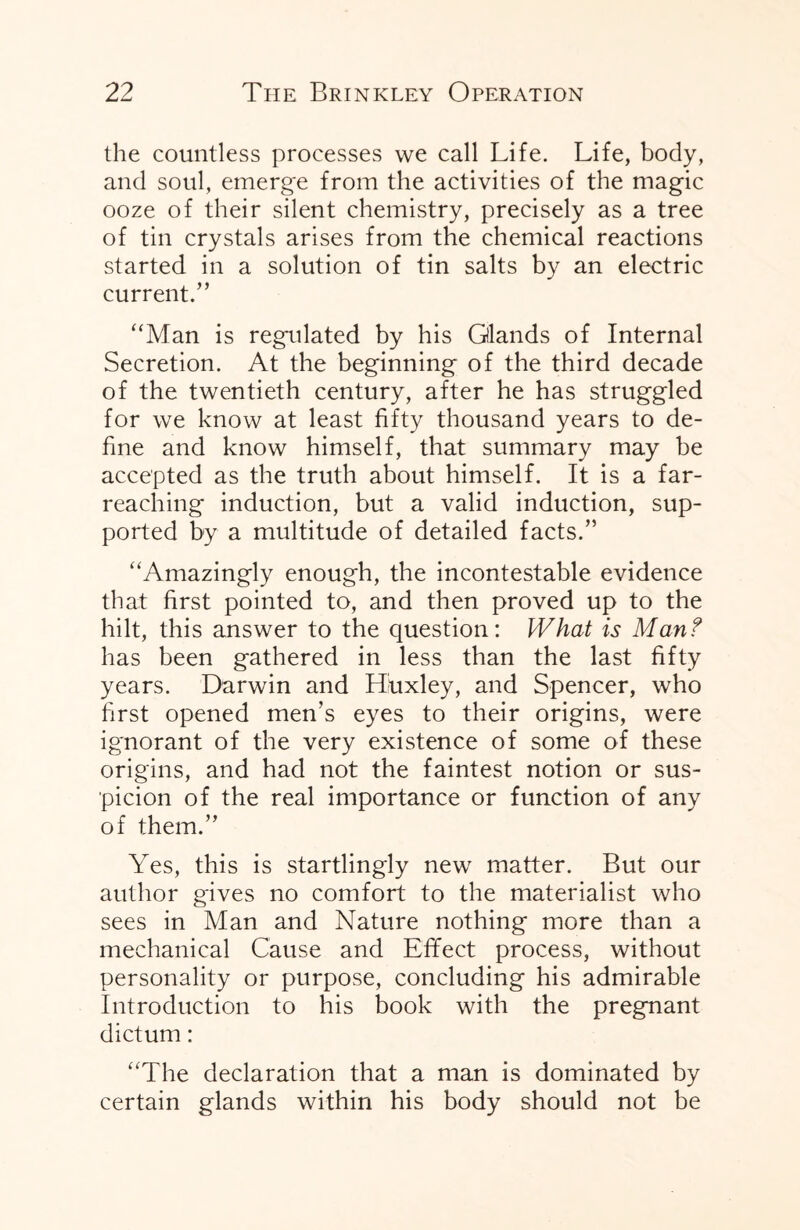 the countless processes we call Life. Life, body, and soul, emerge from the activities of the magic ooze of their silent chemistry, precisely as a tree of tin crystals arises from the chemical reactions started in a solution of tin salts by an electric current.” “Man is regulated by his Glands of Internal Secretion. At the beginning of the third decade of the twentieth century, after he has struggled for we know at least fifty thousand years to de¬ fine and know himself, that summary may be accepted as the truth about himself. It is a far- reaching induction, but a valid induction, sup¬ ported by a multitude of detailed facts.” “Amazingly enough, the incontestable evidence that first pointed to, and then proved up to the hilt, this answer to the question: What is Man? has been gathered in less than the last fifty years. Darwin and Huxley, and Spencer, who first opened men’s eyes to their origins, were ignorant of the very existence of some of these origins, and had not the faintest notion or sus¬ picion of the real importance or function of any of them.” Yes, this is startlingly new matter. But our author gives no comfort to the materialist who sees in Man and Nature nothing more than a mechanical Cause and Effect process, without personality or purpose, concluding his admirable Introduction to his book with the pregnant dictum: “The declaration that a man is dominated by certain glands within his body should not be