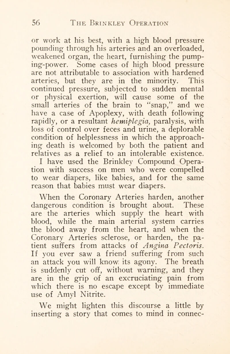 or work at his best, with a high blood pressure pounding through his arteries and an overloaded, weakened organ, the heart, furnishing the pump¬ ing-power. Some cases of high blood pressure are not attributable to association with hardened arteries, but they are in the minority. This continued pressure, subjected to sudden mental or physical exertion, will cause some of the small arteries of the brain to “snap,” and we have a case of Apoplexy, with death following rapidly, or a resultant hemiplegia, paralysis, with loss of control over feces and urine, a deplorable condition of helplessness in which the approach¬ ing death is welcomed by both the patient and relatives as a relief to an intolerable existence. I have used the Brinkley Compound Opera¬ tion with success on men who were compelled to wear diapers, like babies, and for the same reason that babies must wear diapers. When the Coronary Arteries harden, another dangerous condition is brought about. These are the arteries which supply the heart with blood, while the main arterial system carries the blood away from the heart, and when the Coronary Arteries sclerose, or harden, the pa¬ tient suffers from attacks of Angina Pectoris. If you ever saw a friend suffering from such an attack you will know; its agony. The breath is suddenly cut off, without warning, and they are in the grip of an excruciating pain from which there is no escape except by immediate use of Amyl Nitrite. We might lighten this discourse a little by inserting a story that comes to mind in connec-