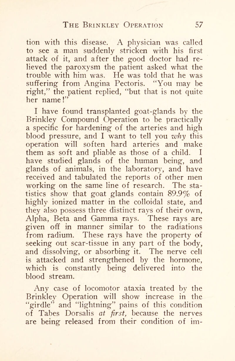 tion with this disease. A physician was called to see a man suddenly stricken with his first attack of it, and after the good doctor had re¬ lieved the paroxysm the patient asked what the trouble with him was. He was told that he was sufifering from Angina Pectoris. “You may be right/' the 'patient replied, “but that is not quite her name !” I have found transplanted goat-glands by the Brinkley Compound Operation to be practically a specific for hardening of the arteries and high blood pressure, and I want to tell you why this operation will soften hard arteries and make them as soft and pliable as those of a child. I have studied glands of the human being, and glands of animals, in the laboratory, and have received and tabulated the reports of other men working on the same line of research. The sta¬ tistics show that goat glands contain 89.9% of highly ionized matter in the colloidal state, and they also possess three distinct rays of their own, Alpha, Beta and Gamma rays. These rays are given off in manner similar to the radiations from radium. These rays have the property of seeking out scar-tissue in any part of the body, and dissolving, or absorbing it. The nerve cell is attacked and strengthened by the hormone, which is constantly being delivered into the blood stream. Any case of locomotor ataxia treated by the Brinkley Operation will show increase in the “girdle” and “lightning” pains of this condition of Tabes Dorsalis at first, because the nerves are being released from their condition of im-