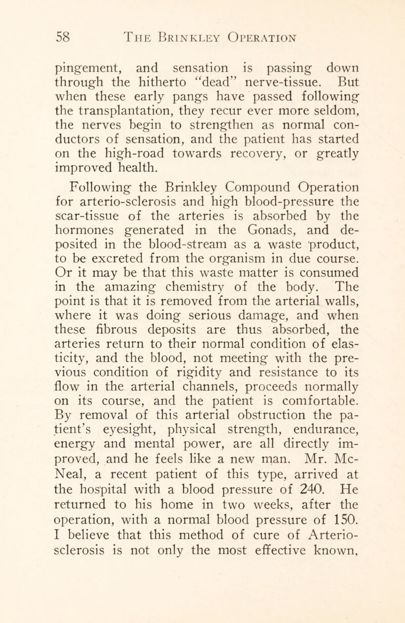 pingement, and sensation is passing down through the hitherto “dead” nerve-tissue. But when these early pangs have passed following the transplantation, they recur ever more seldom, the nerves begin to strengthen as normal con¬ ductors of sensation, and the patient has started on the high-road towards recovery, or greatly improved health. Following the Brinkley Compound Operation for arterio-sclerosis and high blood-pressure the scar-tissue of the arteries is absorbed by the hormones generated in the Gonads, and de¬ posited in the blood-stream as a waste product, to be excreted from the organism in due course. Or it may be that this waste matter is consumed in the amazing chemistry of the body. The point is that it is removed from the arterial walls, where it was doing serious damage, and when these fibrous deposits are thus absorbed, the arteries return to their normal condition of elas¬ ticity, and the blood, not meeting with the pre¬ vious condition of rigidity and resistance to its flow in the arterial channels, proceeds normally on its course, and the patient is comfortable. By removal of this arterial obstruction the pa¬ tient’s eyesight, physical strength, endurance, energy and mental power, are all directly im¬ proved, and he feels like a new man. Mr. Mc- Neal, a recent patient of this type, arrived at the hospital with a blood pressure of 240. He returned to his home in two weeks, after the operation, with a normal blood pressure of 150. I believe that this method of cure of Arterio¬ sclerosis is not only the most effective known,