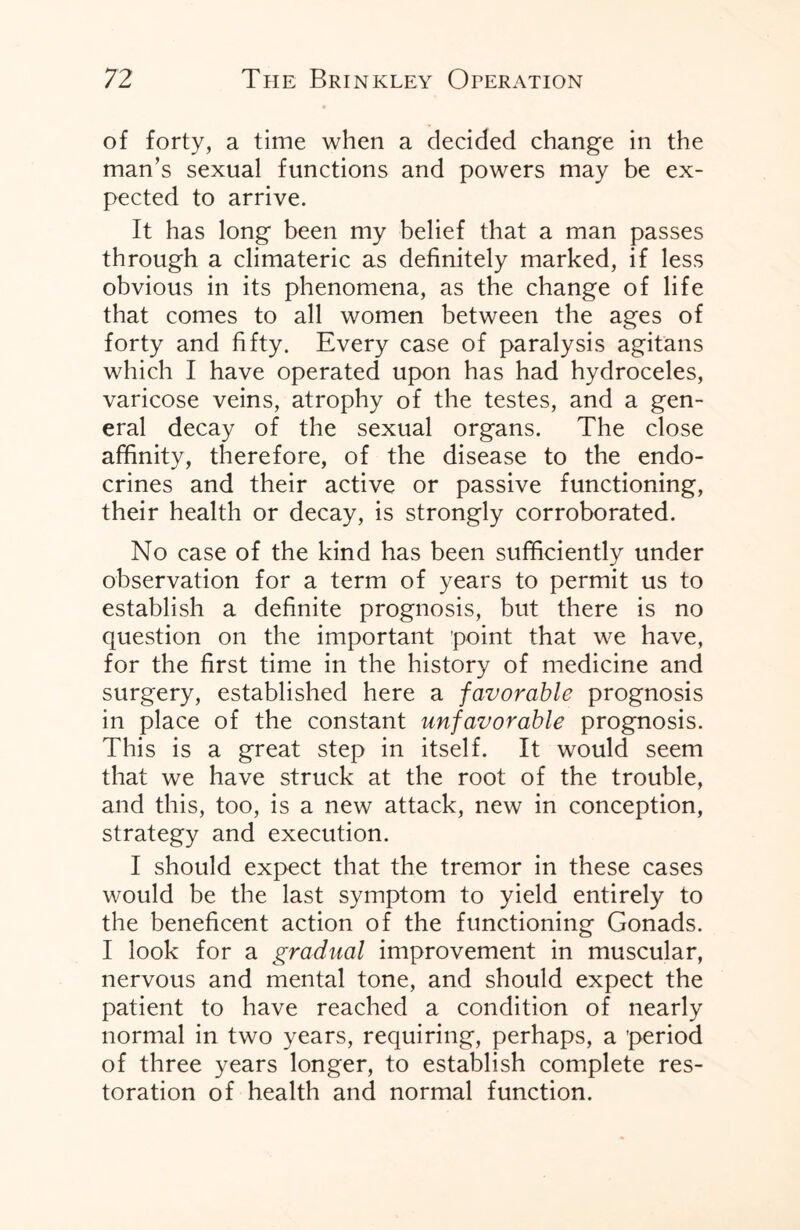 of forty, a time when a decided change in the man’s sexual functions and powers may be ex¬ pected to arrive. It has long been my belief that a man passes through a climateric as definitely marked, if less obvious in its phenomena, as the change of life that comes to all women between the ages of forty and fifty. Every case of paralysis agitans which I have operated upon has had hydroceles, varicose veins, atrophy of the testes, and a gen¬ eral decay of the sexual organs. The close affinity, therefore, of the disease to the endo- crines and their active or passive functioning, their health or decay, is strongly corroborated. No case of the kind has been sufficiently under observation for a term of years to permit us to establish a definite prognosis, but there is no question on the important point that we have, for the first time in the history of medicine and surgery, established here a favorable prognosis in place of the constant unfavorable prognosis. This is a great step in itself. It would seem that we have struck at the root of the trouble, and this, too, is a new attack, new in conception, strategy and execution. I should expect that the tremor in these cases would be the last symptom to yield entirely to the beneficent action of the functioning Gonads. I look for a gradual improvement in muscular, nervous and mental tone, and should expect the patient to have reached a condition of nearly normal in two years, requiring, perhaps, a 'period of three years longer, to establish complete res¬ toration of health and normal function.