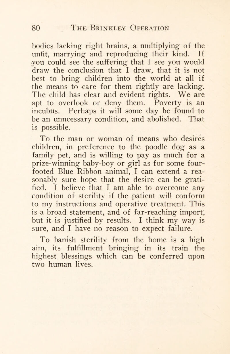 bodies lacking right brains, a multiplying of the unfit, marrying and reproducing their kind. If you could see the suffering that I see you would draw the conclusion that I draw, that it is not best to bring children into the world at all if the means to care for them rightly are lacking. The child has clear and evident rights. We are apt to overlook or deny them. Poverty is an incubus. Perhaps it will some day be found to be an unncessary condition, and abolished. That is possible. To the man or woman of means who desires children, in preference to the poodle dog as a family pet, and is willing to pay as much for a prize-winning baby-boy or girl as for some four- footed Blue Ribbon animal, I can extend a rea¬ sonably sure hope that the desire can be grati¬ fied. I believe that I am able to overcome any condition of sterility if the patient will conform to my instructions and operative treatment. This is a broad statement, and of far-reaching import, but it is justified by results. I think my way is sure, and I have no reason to expect failure. To banish sterility from the home is a high aim, its fulfillment bringing in its train the highest blessings which can be conferred upon two human lives.