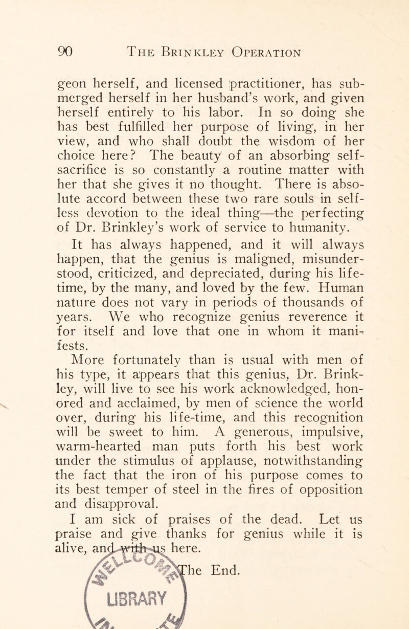 geon herself, and licensed practitioner, has sub¬ merged herself in her husband’s work, and given herself entirely to his labor. In so doing she has best fulfilled her purpose of living, in her view, and who shall doubt the wisdom of her choice here? The beauty of an absorbing self- sacrifice is so constantly a routine matter with her that she gives it no thought. There is abso¬ lute accord between these two rare souls in self¬ less devotion to the ideal thing—the perfecting of Dr. Brinkley’s work of service to humanity. It has always happened, and it will always happen, that the genius is maligned, misunder¬ stood, criticized, and depreciated, during his life¬ time, by the many, and loved by the few. Human nature does not vary in periods of thousands of years. We who recognize genius reverence it for itself and love that one in whom it mani¬ fests. More fortunately than is usual with men of his type, it appears that this genius, Dr. Brink- ley, will live to see his work acknowledged, hon¬ ored and acclaimed, by men of science the world over, during his life-time, and this recognition will be sweet to him. A generous, impulsive, warm-hearted man puts forth his best work under the stimulus of applause, notwithstanding the fact that the iron of his purpose comes to its best temper of steel in the fires of opposition and disapproval. I am sick of praises of the dead. Let us praise and give thanks for genius while it is alive, and with-us here. The End. LIBRARY