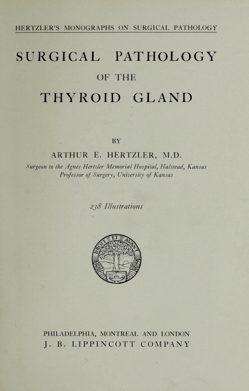 SURGICAL PATHOLOGY OF I'HF, THYROID GLAND BY ARIHUR E. HERTZLER, M.D. burgeon to the Agnes Hertzler Memorial Hospital, Halstead, Kansas Professor of Surgery, University of Kansas 2j8 Illustrations PHILADELPHIA, MONTREAL AND LONDON J. B. LIPPINCOTT COMPANY