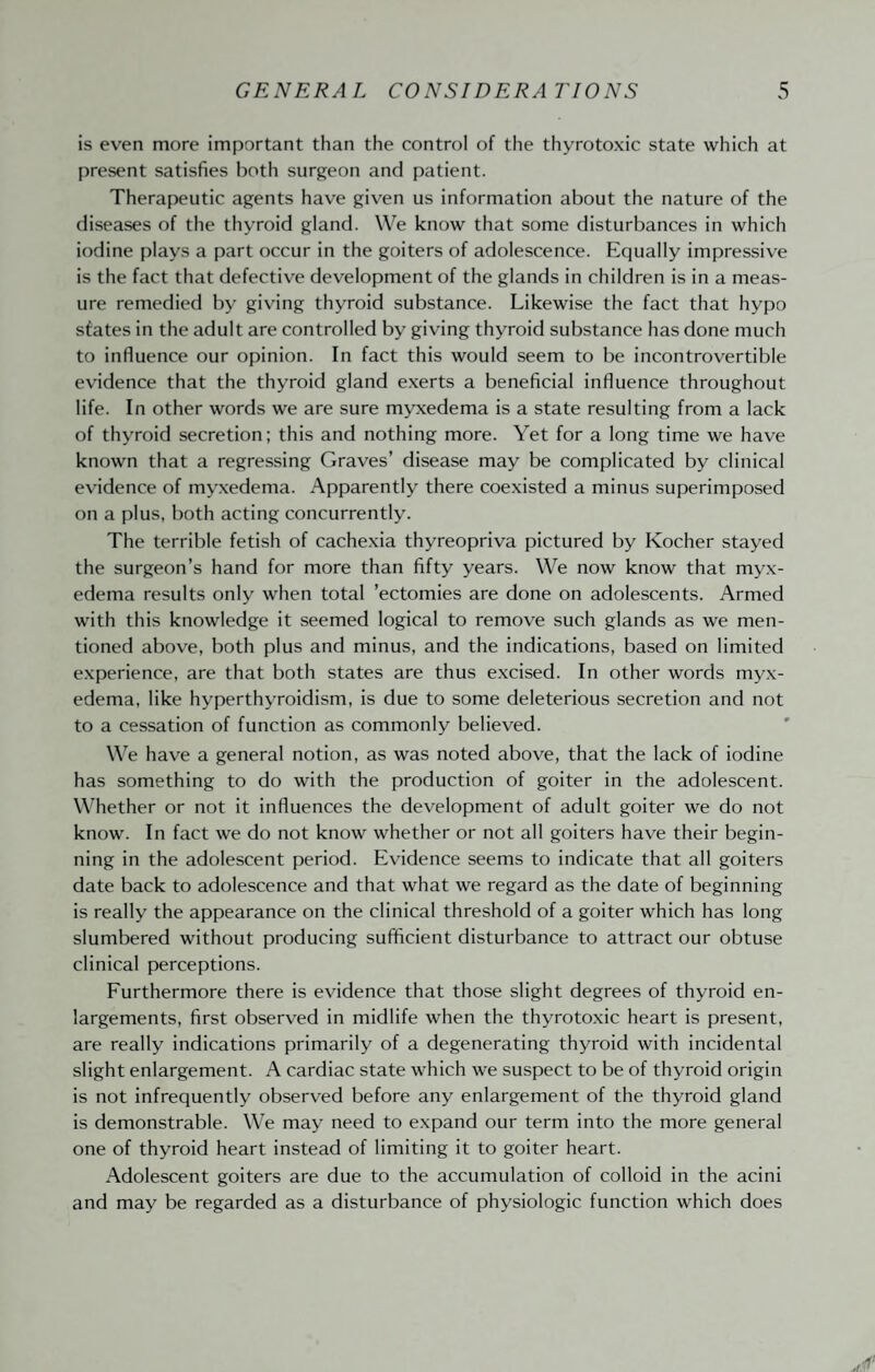 is even more important than the control of the thyrotoxic state which at present satisfies both surgeon and patient. Therapeutic agents have given us information about the nature of the diseases of the thyroid gland. We know that some disturbances in which iodine plays a part occur in the goiters of adolescence. Equally impressiv^e is the fact that defective development of the glands in children is in a meas¬ ure remedied by giving thyroid substance. Likewise the fact that hypo states in the adult are controlled by giving thyroid substance has done much to influence our opinion. In fact this would seem to be incontrovertible evidence that the thyroid gland exerts a beneficial influence throughout life. In other words we are sure myxedema is a state resulting from a lack of thyroid secretion; this and nothing more. Yet for a long time we have known that a regressing Graves’ disease may be complicated by clinical evidence of myxedema. Apparently there coexisted a minus superimposed on a plus, both acting concurrently. The terrible fetish of cachexia thyreopriva pictured by Kocher stayed the surgeon’s hand for more than fifty years. We now know that myx¬ edema results only when total ’ectomies are done on adolescents. Armed with this knowledge it seemed logical to remove such glands as we men¬ tioned above, both plus and minus, and the indications, based on limited experience, are that both states are thus excised. In other words myx¬ edema, like hyperthyroidism, is due to some deleterious secretion and not to a cessation of function as commonly believed. We have a general notion, as was noted above, that the lack of iodine has something to do with the production of goiter in the adolescent. Whether or not it influences the development of adult goiter we do not know. In fact we do not know whether or not all goiters have their begin¬ ning in the adolescent period. Evidence seems to indicate that all goiters date back to adolescence and that what we regard as the date of beginning is really the appearance on the clinical threshold of a goiter which has long slumbered without producing sufficient disturbance to attract our obtuse clinical perceptions. Furthermore there is evidence that those slight degrees of thyroid en¬ largements, first observed in midlife when the thyrotoxic heart is present, are really indications primarily of a degenerating thyroid with incidental slight enlargement. A cardiac state which we suspect to be of thyroid origin is not infrequently observed before any enlargement of the thyroid gland is demonstrable. We may need to expand our term into the more general one of thyroid heart instead of limiting it to goiter heart. Adolescent goiters are due to the accumulation of colloid in the acini and may be regarded as a disturbance of physiologic function which does