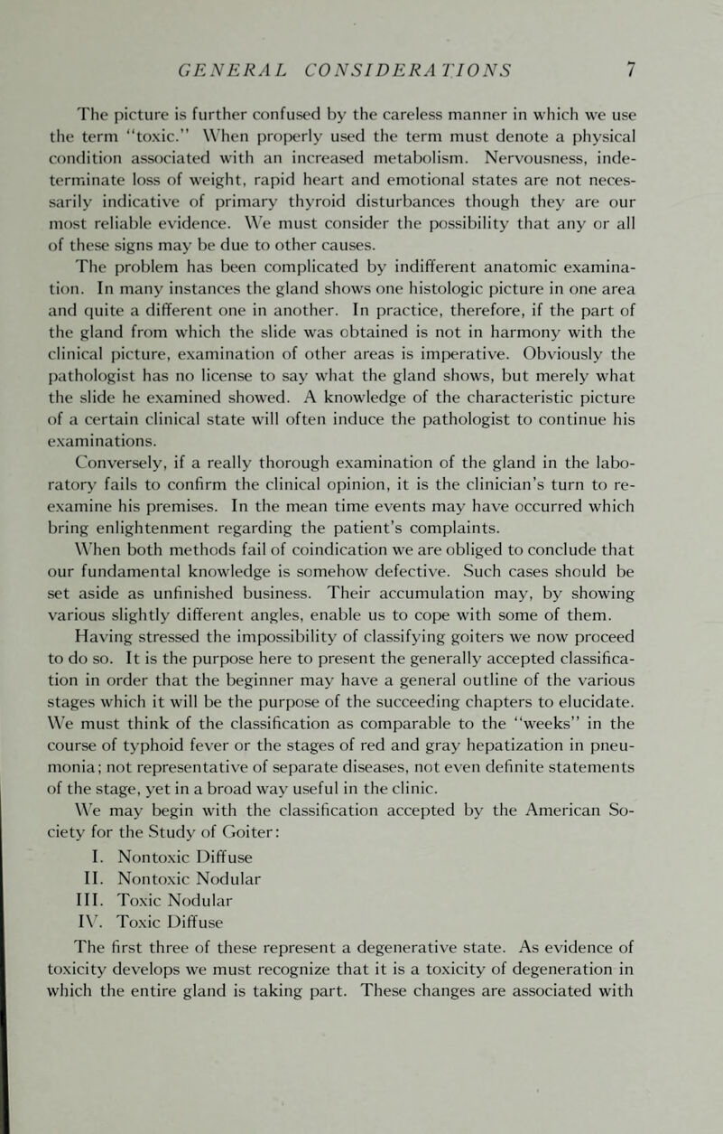 The picture is further confused by the careless manner in which we use the term “toxic.” When properly used the term must denote a physical condition associated with an increased metabolism. Nervousness, inde¬ terminate loss of weight, rapid heart and emotional states are not neces¬ sarily indicative of primary thyroid disturbances though they are our most reliable evidence. We must consider the possibility that any or all of these signs may be due to other causes. The problem has been complicated by indifferent anatomic examina¬ tion. In many instances the gland shows one histologic picture in one area and quite a different one in another. In practice, therefore, if the part of the gland from which the slide was obtained is not in harmony with the clinical picture, examination of other areas is imperative. Obviously the pathologist has no license to say what the gland shows, but merely what the slide he examined showed. A knowledge of the characteristic picture of a certain clinical state will often induce the pathologist to continue his examinations. Conversely, if a really thorough examination of the gland in the labo¬ ratory fails to confirm the clinical opinion, it is the clinician’s turn to re¬ examine his premises. In the mean time events may have occurred which bring enlightenment regarding the patient’s complaints. When both methods fail of coindication we are obliged to conclude that our fundamental knowledge is somehow defective. Such cases should be set aside as unfinished business. Their accumulation may, by showing various slightly different angles, enable us to cope with some of them. Having stressed the impossibility of classifying goiters we now proceed to do so. It is the purpose here to present the generally accepted classifica¬ tion in order that the beginner may have a general outline of the various stages which it will be the purpose of the succeeding chapters to elucidate. We must think of the classification as comparable to the “weeks” in the course of typhoid fever or the stages of red and gray hepatization in pneu¬ monia; not representative of separate diseases, not even definite statements of the stage, yet in a broad way useful in the clinic. W’e may begin with the classification accepted by the American So¬ ciety for the Study of Goiter: I. Nontoxic Diffuse II. Nontoxic Nodular III. Toxic Nodular I\’. Toxic Diffuse The first three of these represent a degenerative state. As evidence of toxicity develops we must recognize that it is a toxicity of degeneration in which the entire gland is taking part. These changes are associated with