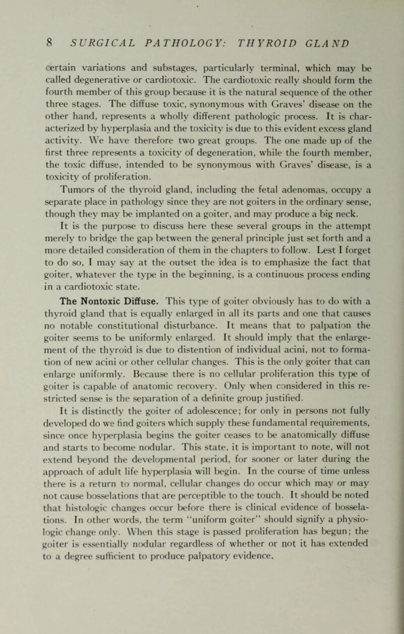 certain variations and substages, particularly terminal, which may be called degenerative or cardiotoxic. The cardiotoxic really should form the fourth memljer of this group because it is the natural sequence of the other three stages. The diffuse toxic, synonymous with Graves’ disease on the other hand, represents a wholly different pathologic process. It is char¬ acterized by hyperplasia and the toxicity is due to this evident excess gland activity. W’e have therefore two great groups. The one made up of the first three represents a toxicity of degeneration, while the fourth meml)er, the toxic diffuse, intended to l)e synonymous with Graves’ disease, is a toxicity of proliferation. Tumors of the thyroid gland, including the fetal adenomas, occupy a separate place in pathology since they are not goiters in the ordinary sense, though they may l)e implanted on a goiter, and may produce a big neck. It is the purpose to discuss here these several groups in the attempt merely to bridge the gap between the general principle just set forth and a more detailed consideration of them in the chapters to follow. Lest I forget to do so, I may say at the outset the idea is to emphasize the fact that goiter, whatever the type in the lx‘ginning, is a continuous process ending in a cardiotoxic state. The Nontoxic Diffuse. This type of goiter obviously has to do with a thyroid gland that is equally enlarged in all its parts and one that causes no notable constitutional disturbance. It means that to palpation the goiter seems to be uniformly enlarged. It should imply that the enlarge¬ ment of the thyroid is due to distention of individual acini, not to forma¬ tion of new acini or other cellular changes. This is the only goiter that can enlarge uniformly. Because there is no cellular proliferation this tyjie of goiter is capable of anatomic recovery. Only when considered in this re¬ stricted sense is the separation of a definite group justified. It is distinctly the goiter of adolescence; for only in jiersons not fully developtxl do we find goiters which supply these fundamental requirements, since once hyperplasia l)egins the goiter ceases to l)e anatomically diffuse and starts to l>ecome nodular. This state, it is important to note, will not extend Ix^yond the developmental period, for sooner or later during the approach of adult life hyperplasia will lx*gin. In the course of time unless there is a return to normal, cellular changes do occur which may or may not cause bosselations that are |x*rceptible to the touch. It should lx noted that histologic changes occur Ixffore there is clinical evidence of bossela¬ tions. In other words, the term “uniform goiter’’ should signify a physio¬ logic change only. W hen this stage is passt'd proliferation has Ixgun; the goiter is essentially nrxlular regardless of whether or not it has extended to a degree sufficient to prcxluce palpatory evidence.
