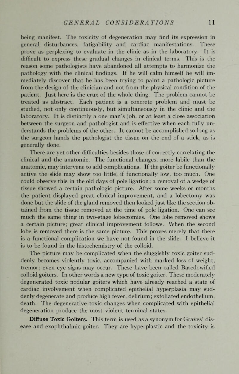 being manifest. The toxicity of degeneration may find its expression in general disturbances, fatigability and cardiac manifestations. These prove as jX‘r[)lexing to evaluate in the clinic as in the laboratory. It is difficult to express these gradual changes in clinical terms. This is the reason some pathologists have abandoned all attempts to harmonize the pathology with the clinical findings. If he will calm himself he will im¬ mediately discover that he has been trying to paint a pathologic picture from the design of the clinician and not from the physical condition of the patient. Just here is the crux of the whole thing. The problem cannot be treated as abstract. Each patient is a concrete problem and must be studied, not only continuously, but simultaneously in the clinic and the laboratory. It is distinctly a one man’s job, or at least a close association between the surgeon and pathologist and is effective when each fully un¬ derstands the problems of the other. It cannot be accomplished so long as the surgeon hands the pathologist the tissue on the end of a stick, as is generally done. There are yet other difficulties besides those of correctly correlating the clinical and the anatomic. The functional changes, more labile than the anatomic, may intervene to add complications. If the goiter be functionally active the slide may show too little, if functionally low, too much. One could observe this in the old days of pole ligation; a removal of a wedge of tissue showed a certain pathologic picture. After some weeks or months the patient displayed great clinical improvement, and a lobectomy was done but the slide of the gland removed then looked just like the section ob¬ tained from the tissue removed at the time of pole ligation. One can see much the same thing in two-stage lobectomies. One lobe removed shows a certain picture; great clinical improvement follows. When the second lobe is removed there is the same picture. This proves merely that there is a functional complication we have not found in the slide. I believe it is to be found in the histochemistry of the colloid. The picture may be complicated when the sluggishly toxic goiter sud¬ denly becomes violently toxic, accompanied with marked loss of weight, tremor; even eye signs may occur. These have been called Basedowified colloid goiters. In other words a new type of toxic goiter. These moderately degenerated toxic nodular goiters which have already reached a state of cardiac involvement when complicated epithelial hyperplasia may sud¬ denly degenerate and produce high fever, delirium; exfoliated endothelium, death. The degenerative toxic changes when complicated with epithelial degeneration produce the most violent terminal states. Diffuse Toxic Goiters. This term is used as a synonym for Graves’ dis¬ ease and e.xophthalmic goiter. They are hyperplastic and the toxicity is
