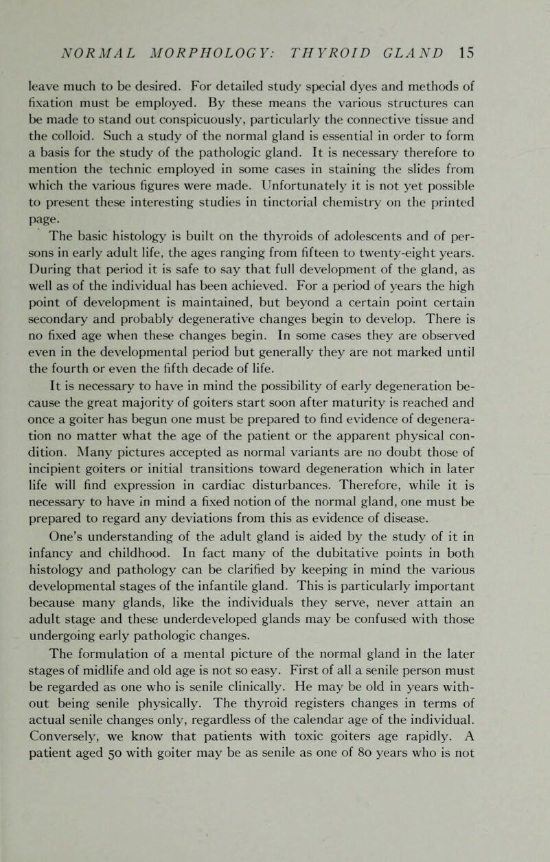 leave much to be desired. For detailed study special dyes and methods of fixation must be employed. By these means the various structures can lie made to stand out conspicuously, particularly the connective tissue and the colloid. Such a study of the normal gland is essential in order to form a basis for the study of the pathologic gland. It is necessary therefore to mention the technic employed in some cases in staining the slides from which the various figures were made. Unfortunately it is not yet possible to present these interesting studies in tinctorial chemistry on the printed I)age. The basic histology is built on the thyroids of adolescents and of per¬ sons in early adult life, the ages ranging from fifteen to twenty-eight years. During that period it is safe to say that full development of the gland, as well as of the individual has been achieved. For a period of years the high point of development is maintained, but beyond a certain point certain secondary and probably degenerative changes begin to develop. There is no fixed age when these changes begin. In some cases they are observed even in the developmental period but generally they are not marked until the fourth or even the fifth decade of life. It is necessary to have in mind the possibility of early degeneration be¬ cause the great majority of goiters start soon after maturity is reached and once a goiter has begun one must be prepared to find evidence of degenera¬ tion no matter what the age of the patient or the apparent physical con¬ dition. Many pictures accepted as normal variants are no doubt those of incipient goiters or initial transitions toward degeneration which in later life will find expression in cardiac disturbances. Therefore, while it is necessary to have In mind a fixed notion of the normal gland, one must be prepared to regard any deviations from this as evidence of disease. One’s understanding of the adult gland is aided by the study of it in infancy and childhood. In fact many of the dubitative points in both histology and pathology can be clarified by keeping in mind the various developmental stages of the infantile gland. This is particularly important because many glands, like the individuals they serve, never attain an adult stage and these underdeveloped glands may be confused with those undergoing early pathologic changes. The formulation of a mental picture of the normal gland in the later stages of midlife and old age is not so easy. First of all a senile person must be regarded as one who is senile clinically. He may be old in years with¬ out being senile physically. The thyroid registers changes in terms of actual senile changes only, regardless of the calendar age of the individual. Conversely, we know that patients with toxic goiters age rapidly. A patient aged 50 with goiter may be as senile as one of 80 years who is not