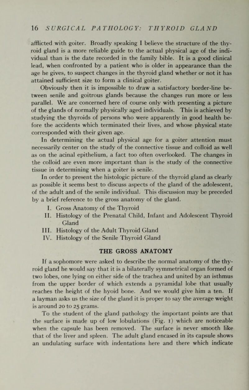 afflicted with goiter. Broadly speaking I believe the structure of the thy¬ roid gland is a more reliable guide to the actual physical age of the indi¬ vidual than is the date recorded in the family bible. It is a good clinical lead, when confronted by a patient who is older in app>earance than the age he gives, to suspect changes in the thyroid gland whether or not it has attained sufficient size to form a clinical goiter. Obviously then it is impossible to draw a satisfactory border-line be¬ tween senile and goitrous glands because the changes run more or less parallel. We are concerned here of course only with presenting a picture of the glands of normally physically aged individuals. This is achieved by studying the thyroids of persons who were apparently in good health be¬ fore the accidents which terminated their lives, and whose physical state corresponded with their given age. In determining the actual physical age for a goiter attention must necessarily center on the study of the connective tissue and colloid as well as on the acinal epithelium, a fact too often overlooked. The changes in the colloid are even more important than is the study of the connective tissue in determining when a goiter is senile. In order to present the histologic picture of the thyroid gland as clearly as possible it seems best to discuss aspects of the gland of the adolescent, of the adult and of the senile individual. This discussion may be preceded by a brief reference to the gross anatomy of the gland. I. Gross Anatomy of the Thyroid II. Histology of the Prenatal Child, Infant and Adolescent Thyroid Gland III. Histology of the Adult Thyroid Gland IV. Histology of the Senile Thyroid Gland THE GROSS ANATOMY If a sophomore were asked to describe the normal anatomy of the thy¬ roid gland he would say that it is a bilaterally symmetrical organ formed of two lobes, one lying on either side of the trachea and united by an isthmus from the upper border of which extends a pyramidal lobe that usually reaches the height of the hyoid Ixme. And w-e would give him a ten. If a layman asks us the size of the gland it is projjer to say the average weight is around 20 to 25 grams. To the student of the gland pathology the imjwrtant points are that the surface is made up of low’ lobulations (big. l) which are noticeable when the capsule has been removed. The surface is never smooth like that of the liver and spleen. The adult gland encased in its capsule shows an undulating surface with indentations here and there which indicate