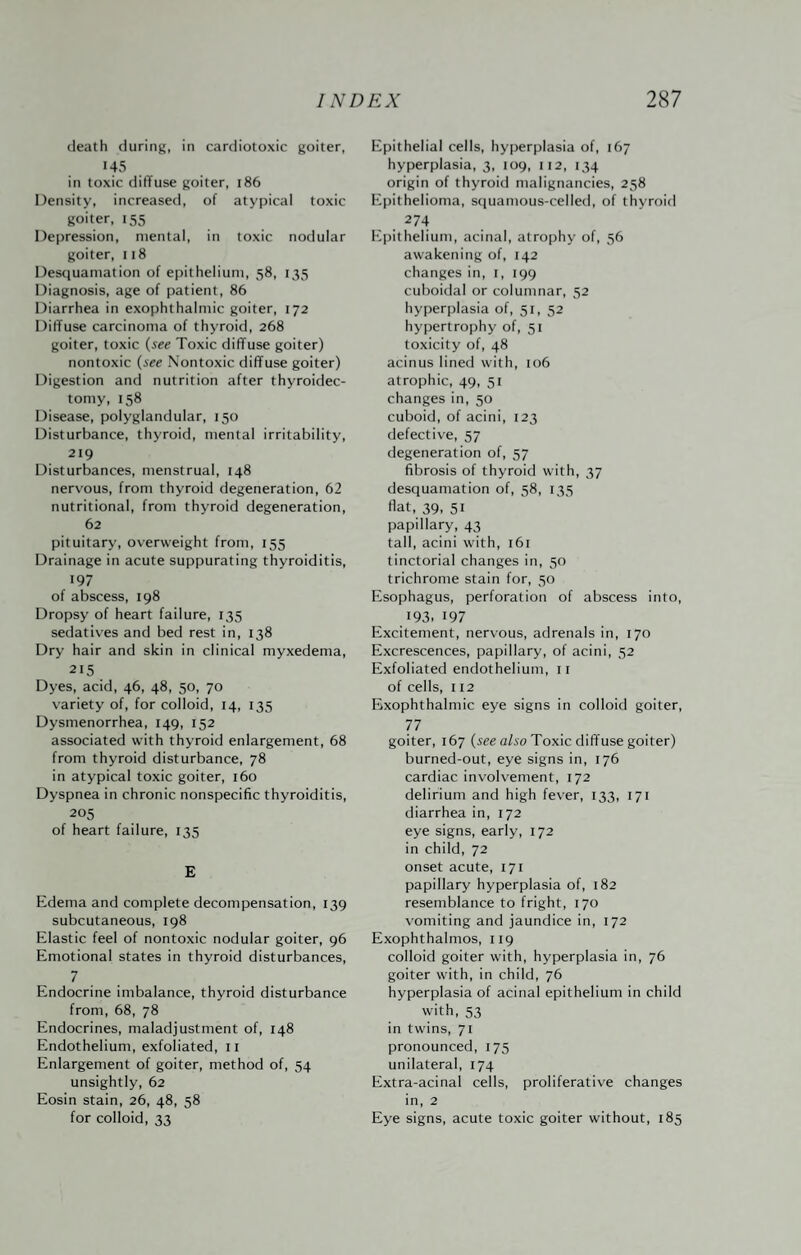 death during, in cardiotoxic goiter, 145 in toxic diffuse goiter, 186 Density, increased, of atypical toxic goiter, 155 Depression, mental, in toxic nodular goiter, 118 Desquamation of epithelium, 58, 135 Diagnosis, age of patient, 86 Diarrhea in exophthalmic goiter, 172 Diffuse carcinoma of thyroid, 268 goiter, toxic {see Toxic diffuse goiter) nontoxic {see Nontoxic diffuse goiter) Digestion and nutrition after thyroidec¬ tomy, 158 Disease, polyglandular, 150 Disturbance, thyroid, mental irritability, 219 Disturbances, menstrual, 148 nerv’ous, from thyroid degeneration, 62 nutritional, from thyroid degeneration, 62 pituitary, overweight from, 155 Drainage in acute suppurating thyroiditis, 197 of abscess, 198 Dropsy of heart failure, 135 sedatives and bed rest in, 138 Dry hair and skin in clinical myxedema, 215 Dyes, acid, 46, 48, 50, 70 variety of, for colloid, 14, 135 Dysmenorrhea, 149, 152 associated with thyroid enlargement, 68 from thyroid disturbance, 78 in atypical toxic goiter, 160 Dyspnea in chronic nonspecific thyroiditis, 205 of heart failure, 135 E Edema and complete decompensation, 139 subcutaneous, 198 Elastic feel of nontoxic nodular goiter, 96 Emotional states in thyroid disturbances, 7 Endocrine imbalance, thyroid disturbance from, 68, 78 Endocrines, maladjustment of, 148 Endothelium, exfoliated, ii Enlargement of goiter, method of, 54 unsightly, 62 Eosin stain, 26, 48, 58 for colloid, 33 Epithelial cells, hyperplasia of, 167 hyperplasia, 3, 109, 112, 134 origin of thyroid malignancies, 258 ICpithelioma, squamous-celled, of thyroid 274 Epithelium, acinal, atrophy of, 56 awakening of, 142 changes in, i, 199 cuboidal or columnar, 32 hyperplasia of, 51, 52 hypertrophy of, 51 toxicity of, 48 acinus lined with, 106 atrophic, 49, 51 changes in, 50 cuboid, of acini, 123 defective, 57 degeneration of, 57 fibrosis of thyroid with, 37 desquamation of, 38, 133 Hat, 39, 31 papillary, 43 tall, acini with, 161 tinctorial changes in, 30 trichrome stain for, 30 Esophagus, perforation of abscess into, 193- 197 Excitement, nervous, adrenals in, 170 Excrescences, papillary, of acini, 32 Exfoliated endothelium, 11 of cells, 112 Exophthalmic eye signs in colloid goiter, 77 goiter, 167 (iee a/io Toxic diffuse goiter) burned-out, eye signs in, 176 cardiac involvement, 172 delirium and high fever, 133, 171 diarrhea in, 172 eye signs, early, 172 in child, 72 onset acute, 171 papillary hyperplasia of, 182 resemblance to fright, 170 vomiting and jaundice in, 172 Exophthalmos, 119 colloid goiter with, hyperplasia in, 76 goiter with, in child, 76 hyperplasia of acinal epithelium in child with, 33 in twins, 71 pronounced, 173 unilateral, 174 Extra-acinal cells, proliferative changes in, 2 Eye signs, acute toxic goiter without, 185