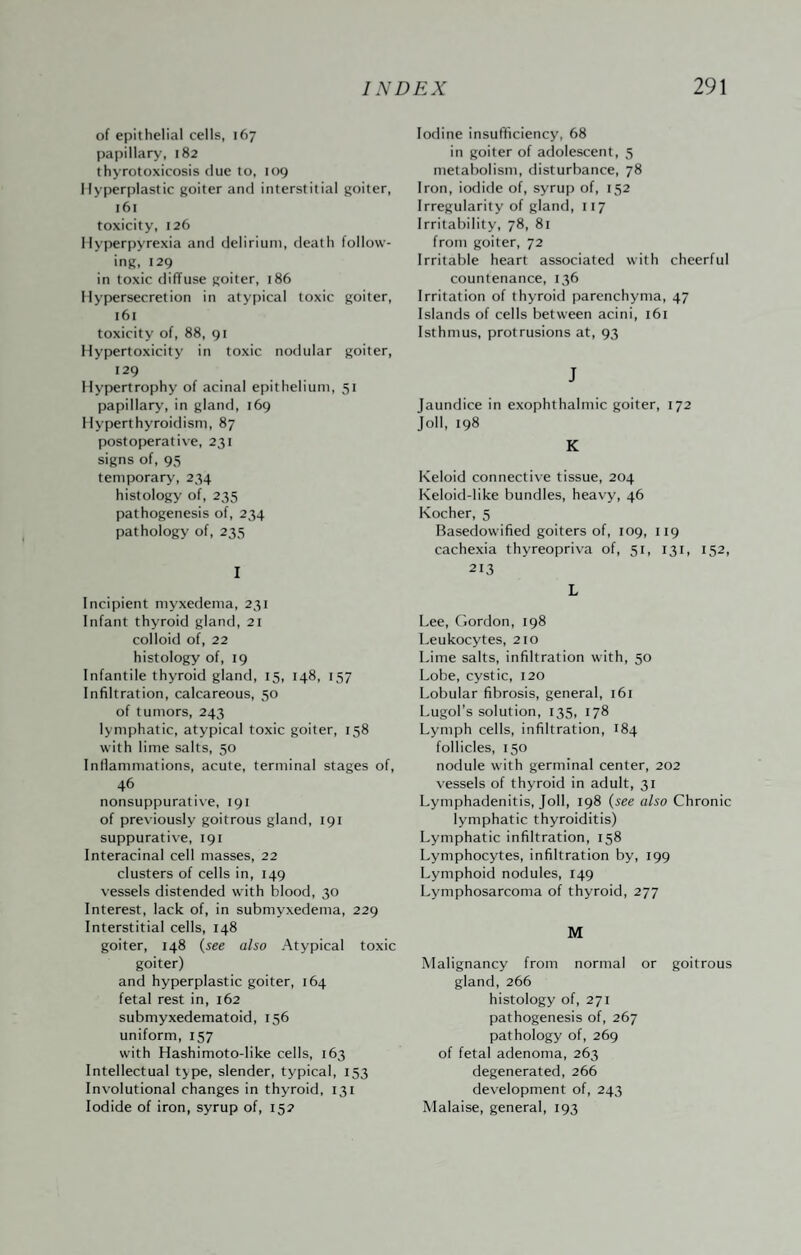 of epithelial cells, 167 papillary, 182 thyrotoxicosis due to, 109 Hyperplastic goiter and interstitial goiter, 161 toxicity, 126 Hyperpyrexia and delirium, death follow¬ ing, 129 in toxic diffuse goiter, 186 Hypersecretion in atypical toxic goiter, 161 toxicity of, 88, 91 Hypertoxicity in toxic nodular goiter, 129 Hypertrophy of acinal epithelium, 51 papillary, in gland, 169 Hyperthyroidism, 87 postoperative, 231 signs of, 95 temporary, 234 histology of, 235 pathogenesis of, 234 pathology of, 235 I Incipient myxedema, 231 Infant thyroid gland, 21 colloid of, 22 histology of, 19 Infantile thyroid gland, 15, 148, 157 Infiltration, calcareous, 50 of tumors, 243 lymphatic, atypical toxic goiter, 158 with lime salts, 50 Inflammations, acute, terminal stages of, 46 nonsuppurative, 191 of previously goitrous gland, 191 suppurative, 191 Interacinal cell masses, 22 clusters of cells in, 149 vessels distended with blood, 30 Interest, lack of, in submyxedema, 229 Interstitial cells, 148 goiter, 148 {see also Atypical toxic goiter) and hyperplastic goiter, 164 fetal rest in, 162 submyxedematoid, 156 uniform, 157 with Hashimoto-like cells, 163 Intellectual type, slender, typical, 153 Involutional changes in thyroid, 131 Iodide of iron, syrup of, 152 Iodine insufficiency, 68 in goiter of adolescent, 5 metabolism, disturbance, 78 Iron, iodide of, syrup of, 152 Irregularity of gland, 117 Irritability, 78, 81 from goiter, 72 Irritable heart associated with cheerful countenance, 136 Irritation of thyroid parenchyma, 47 Islands of cells between acini, 161 Isthmus, protrusions at, 93 J Jaundice in exophthalmic goiter, 172 Joll, 198 K Keloid connective tissue, 204 Keloid-like bundles, heavy, 46 Kocher, 5 Basedowified goiters of, 109, 119 cachexia thyreopriva of, 51, 131, 152, 213 L Lee, Gordon, 198 Leukocytes, 210 Lime salts, infiltration with, 50 Lobe, cystic, 120 Lobular fibrosis, general, 161 Lugol’s solution, 135, 178 Lymph cells, infiltration, 184 follicles, 150 nodule with germinal center, 202 vessels of thyroid in adult, 31 Lymphadenitis, Joll, 198 {see also Chronic lymphatic thyroiditis) Lymphatic infiltration, 158 Lymphocytes, infiltration by, 199 Lymphoid nodules, 149 Lymphosarcoma of thyroid, 277 M Malignancy from normal or goitrous gland, 266 histology of, 271 pathogenesis of, 267 pathology of, 269 of fetal adenoma, 263 degenerated, 266 development of, 243 Malaise, general, 193