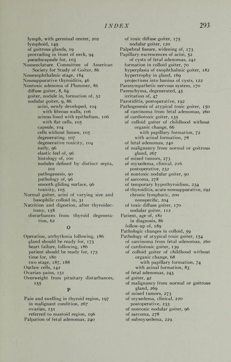 lymph, with germinal center, 202 lymphoid, 149 of goitrous glands, 19 protruding in front of neck, 94 pseudocapsule for, 103 Nomenclature Committee of American Society for Study of (ioiter, 86 Xonexophthalmic stage, 184 Nonsuppurative thyroiditis, 46 Nontoxic adenoma of Plummer, 86 diffuse goiter, 8, 64 goiter, nodule in, formation of, 52 nodular goiter, 9, 86 acini, newly developed, 104 with fibrous walls, 106 acinus lined with epithelium, 106 with fiat cells, 105 capsule, 104 cells without lumen, 105 degenerating 107 degenerative toxicity, 104 early, 96 elastic feel of, 96 histology of, too nodules defined by distinct sejjta, loi pathogenesis, 90 pathology of, 96 smooth gliding surface, 96 toxicity, 105 Normal goiter, acini of varying size and basophilic colloid in, 31 Nutrition and digestion, after thyroidec¬ tomy, 158 disturbances from thyroid degenera¬ tion, 62 O Operation, arrhythmia following, 186 gland should be ready for, 175 heart failure, following, 186 patient should be ready for, 175 time for, 180 two stage, 187, 188 Outlaw cells, 142 Ovarian pains, 151 Overweight from pituitary disturbances, 155 P Pain and swelling in thyroid region, 197 in malignant condition, 267 ovarian, 151 referred to mastoid region, 196 Palpation of fetal adenomas, 240 of toxic diffuse goiter, 175 nodular goiter, 120 Palpebral fissure, widening of, 173 Papillary excrescences of acini, 52 of cysts of fetal adenomas, 242 formation in colloid goiter, 70 hyperplasia of exophthalmic goiter, 182 hypertrophy in glaiifl, 169 projections into lumina of cysts, 122 Parasympathetic nervous system, 170 Parenchyma, degenerated, 45 irritation of, 47 Parotiditis, postoperative, 192 Pathogenesis of atypical toxic goiter, 150 of carcinoma from fetal adenomas, 260 of cardiotoxic goiter, 135 of colloid goiter of childhood without organic change, 66 with papillary formation, 72 with acinal formation, 78 of fetal adenomas, 240 of malignancy from normal or goitrous gland, 267 of mixed tumors, 273 of myxedema, clinical, 216 postoperativ'e, 232 of nontoxic nodular goiter, 90 of sarcoma, 278 of temporary hypothyroidism, 234 of thyroiditis, acute nonsuppurative, 192 chronic lymphatic, 200 nonspecific, 204 of toxic diffuse goiter, 170 nodular goiter, 112 Patient, age of, 181 in diagnosis, 86 follow-up of, 189 Pathologic changes in colloid, 59 Pathology of atypical toxic goiter, 154 of carcinoma from fetal adenomas, 260 of cardiotoxic goiter, 139 of colloid goiter of childhood without organic change, 68 with papillary formation, 74 with acinal formation, 83 of fetal adenomas, 243 of goiter, 42 of malignancy from normal or goitrous gland, 269 of mixed tumors, 273 of myxedema, clinical, 220 postoperative, 233 of nontoxic nodular goiter, 96 of sarcoma, 278 of submyxedema, 229