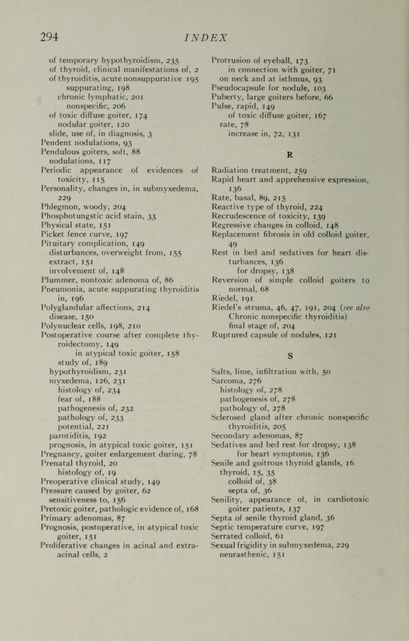 of temporary hypothyroidism, 235 of thyroid, clinical manifestations of, 2 of thyroiditis, acute nonsuppurative 195 suppurating, 198 chronic lymphatic, 201 nonspecific, 206 of toxic diffuse goiter, 174 nodular goiter, 120 slide, use of, in diagnosis, 3 Pendent nodulations, 93 Pendulous goiters, soft, 88 nodulations, 117 Periodic appearance of evidences of toxicity, 115 Personality, changes in, in submyxedema, 229 Phlegmon, woody, 204 Phosphotungstic acid stain, 33 Physical state, I5t Picket fence curve, 197 Pituitary' contplication, 149 disturbances, overweight from, 155 extract, 131 involvement of, 148 Plummer, nontoxic adenoma of, 86 Pneumonia, acute suppurating thyroiditis in, 196 Polyglandular affections, 214 disease, 150 Polynuclear cells, 198, 210 Postoperative course after complete thy¬ roidectomy, 149 in atypical toxic goiter, 158 study of, 189 hypothyroitlism, 231 myxedema, 126, 231 histology of, 234 fear of, 188 pathogenesis of, 232 pathology of, 233 (Kitential, 221 parotiditis, 192 prognosis, in atypical toxic goiter, 151 Pregnancy, goiter enlargement during, 78 Prenatal thyroid, 20 histology of, 19 Preoperative clinical stutiy, 149 Pressure caused by goiter, 62 sensitiveness to, 156 Pretoxic goiter, pathologic evidence of, 168 Primary adenomas, 87 Prognosis, postoperative, in atypical toxic goiter, 151 Proliferative changes in acinal and extra- acinal cells, 2 Protrusion of eyeball, 173 in connection with goiter, 71 on neck and at isthmus, 93 Pseudocapsule for nodule, 103 Pulierty, large goiters before, 66 Pulse, rapid, 149 of toxic diffuse goiter, 167 rate, 78 increase in, 72, I3t R Radiation treatment, 259 Rapid heart and apprehensive expression, 1.^6 Rate, basal, 89, 215 Reactive tyj^e of thyroid, 224 Recrudescence of toxicity, 139 Regressiv e changes in colloid, 148 Replacement fibrosis in old colloid goiter, 49 Rest in bed and sedatives for heart dis¬ turbances, 136 for dropsy, 138 Reversion of sim[)le colloid goiters to normal, 68 Riedel, 191 Riedel's struma, 46, 47, 191, 204 (see also Chronic nonspecific thyroiditis) final stage of, 204 Ruptured capsule of nodules, 121 S Salts, lime, infiltration with, 50 Sarcoma, 276 histology of, 278 pathogenesis of, 278 ()athology of, 278 Sclerosed gland after chronic nonspecific thyroiditis, 205 Secondary adenomas, 87 Sedatives and bed rest for dropsy, 138 for heart symptoms, 136 Senile and goitrous thyroid glands, 16 thyroid, 15, 35 colloid of, 38 septa of, 36 Senility, appearance of, in cardiotoxic goiter patients, 137 Septa of senile thyroid gland, 36 Septic temperature curve, 197 Serrated colloid, 61 Sexual frigidity in submyxedema, 229 neurasthenic, 151