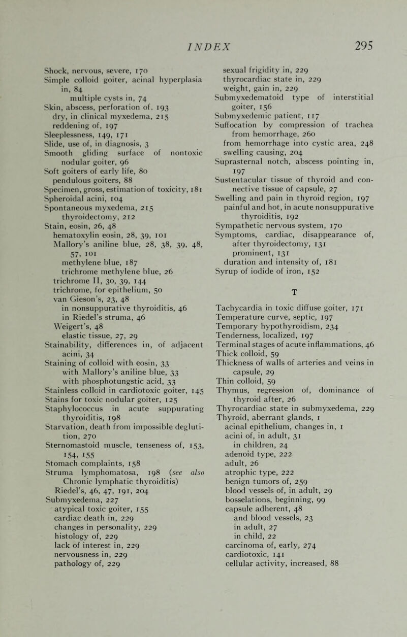 Shock, nervous, sev ere, 170 Simple colloid goiter, acinal hyperplasia in, 84 multiple cysts in, 74 Skin, abscess, perforation of. 193 dry, in clinical myxedema, 215 reddening of, 197 Sleeplessness, 149, 171 Slide, use of, in diagnosis, 3 Smooth gliding surface of nontoxic nodular goiter, 96 Soft goiters of early life, 80 pendulous goiters, 88 Specimen, gross, estimation of toxicity, i8i Spheroidal acini, 104 Spontaneous myxedema, 215 thyroidectomy, 212 Stain, eosin, 26, 48 hematoxylin eosin, 28, 39, loi Mallory’s aniline blue, 28, 38, 39, 48, 57. loi methylene blue, 187 trichrome methylene blue, 26 trichrome II, 30, 39, 144 trichrome, for epithelium, 50 van (iieson’s, 23, 48 in nonsuppurative thyroiditis, 46 in Riedel’s struma, 46 W'eigert’s, 48 elastic tissue, 27, 29 Stainability, differences in, of adjacent acini, 34 Staining of colloid with eosin, 33 with Mallory’s aniline blue, 33 with phosphotungstic acid, 33 Stainless colloid in cardiotoxic goiter, 145 Stains for toxic nodular goiter, 125 Staphylococcus in acute suppurating thyroiditis, 198 Starvation, death from impossible degluti¬ tion, 270 Sternomastoid muscle, tenseness of, 153, 154. 155 Stomach complaints, 158 Struma lymphomatosa, 198 {see also Chronic lymphatic thyroiditis) Riedel’s, 46, 47, 191, 204 Submyxedema, 227 atypical toxic goiter, 155 cardiac death in, 229 changes in personality, 229 histology of, 229 lack of interest in, 229 nervousness in, 229 pathology of, 229 sexual frigidity in, 229 thyrocardiac state in, 229 weight, gain in, 229 Submyxedematoid type of interstitial goiter, 156 Siibmyxedemic patient, 117 Suffocation by compression of trachea from hemorrhage, 260 from hemorrhage into cystic area, 248 swelling causing, 204 Suprasternal notch, abscess pointing in, 197 Sustentacular tissue of thyroid and con¬ nective tissue of capsule, 27 Swelling and pain in thyroid region, 197 painful and hot, in acute nonsuppurativ'e thyroiditis, 192 Sympathetic nervous system, 170 Symptoms, cardiac, disappearance of, after thyroidectomy, 131 prominent, 131 duration and intensity of, 181 Syrup of iodide of iron, 152 T Tachycardia in toxic diffuse goiter, 171 Temperature curve, septic, 197 Temporary hypothyroidism, 234 Tenderness, localized, 197 Terminal stages of acute inflammations, 46 Thick colloid, 59 Thickness of walls of arteries and veins in capsule, 29 Thin colloid, 59 Thymus, regression of, dominance of thyroid after, 26 Thyrocardiac state in submyxedema, 229 Thyroid, aberrant glands, i acinal epithelium, changes in, i acini of, in adult, 31 in children, 24 adenoid type, 222 adult, 26 atrophic type, 222 benign tumors of, 259 blood vessels of, in adult, 29 bosselations, beginning, 99 capsule adherent, 48 and blood vessels, 23 in adult, 27 in child, 22 carcinoma of, early, 274 cardiotoxic, 141 cellular activity, increased, 88