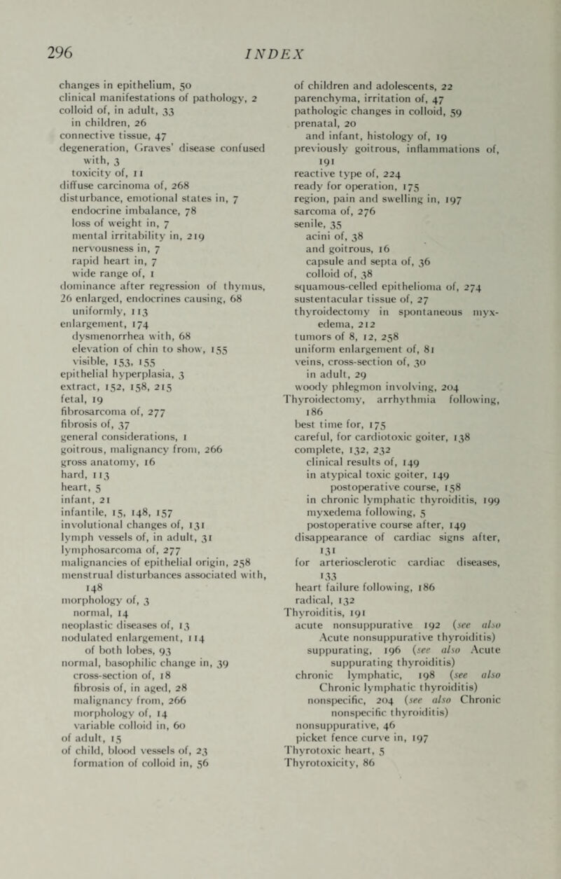 changes in epithelium, 50 clinical manifestations of pathology, 2 colloid of, in adult, ,^3 in children, 26 connective tissue, 47 degeneration, (.raves’ disease confused with, 3 toxicity of, 11 diffuse carcinoma of, 268 disturbance, emotional states in, 7 endocrine imbalance, 78 loss of weight in, 7 mental irritability in, 219 nervousness in, 7 rapid heart in, 7 wide range of, i dominance after regression of thymus, 26 enlarged, endocrines causing, 68 uniformly, 113 enlargement, 174 dysmenorrhea with, 68 elevation of chin to show, 155 visible, 153, 155 epithelial hyperplasia, 3 extract, 152, 158, 215 fetal, 19 fibrosarconta of, 277 fibrosis of, 37 general considerations, 1 goitrous, malignancy from, 266 gross anatomy, 16 hard, 113 heart, 5 infant, 21 infantile, 15, 148, 157 involutional changes of, 131 lymph vessels of, in adult, 31 lymphosarcoma of, 277 malignancies of epithelial origin, 258 menstrual disturbances associated with, 148 morphologj' of, 3 normal, 14 neoplastic diseases of, 13 nodulated enlargement, 114 of both lobes, 93 normal, basophilic change in, 39 cross-section of, 18 fibrosis of, in aged, 28 malignancy from, 266 morphology of, 14 variable colloid in, 60 of adult, 15 of child, blo(xl vessels of, 23 formation of colloid in, 56 of children and adolescents, 22 parenchyma, irritation of, 47 pathologic changes in colloid, 59 prenatal, 20 and infant, histologj' of, 19 previously goitrous, inflammations of, 191 reactive type of, 224 ready for o[)eration, 175 region, pain and swelling in, 197 sarcoma of, 276 senile, 35 acini of, 38 and goitrous, t6 capsule and septa of, 36 colloid of, 38 stiuamous-celled epithelioma of, 274 sustentacular tissue of, 27 thyroidectomy in spontaneous myx¬ edema, 212 tumors of 8, 12, 258 uniform enlargement of, 81 veins, cross-section of, 30 in adult, 29 woody phlegmon involving, 204 Thyroidectomy, arrhythmia following, 186 best time for, 175 careful, for cardiotoxic goiter, 138 complete, 132, 232 clinical results of, 149 in atypical toxic goiter, 149 postoperative course, 138 in chronic lymphatic thyroiditis, 199 myxedema following, 5 postoperative course after, 149 disappearance of cardiac signs after, 131 for arteriosclerotic cardiac diseases, '33 heart failure following, 186 radical, 132 Thyroiditis, 191 acute nonsuppurative 192 {see also Acute nonsuppurati\e thyroiditis) suppurating, 196 {see also Acute suppurating thyroiditis) chronic lymphatic, 198 {see also Chronic lymphatic thyroiditis) nonspecific, 204 {see also Chronic nons()ecific thyroiditis) nonsu|)purative, 46 picket fence cur\e in, 197 Thyrotoxic heart, 5 Thyrotoxicity, 86