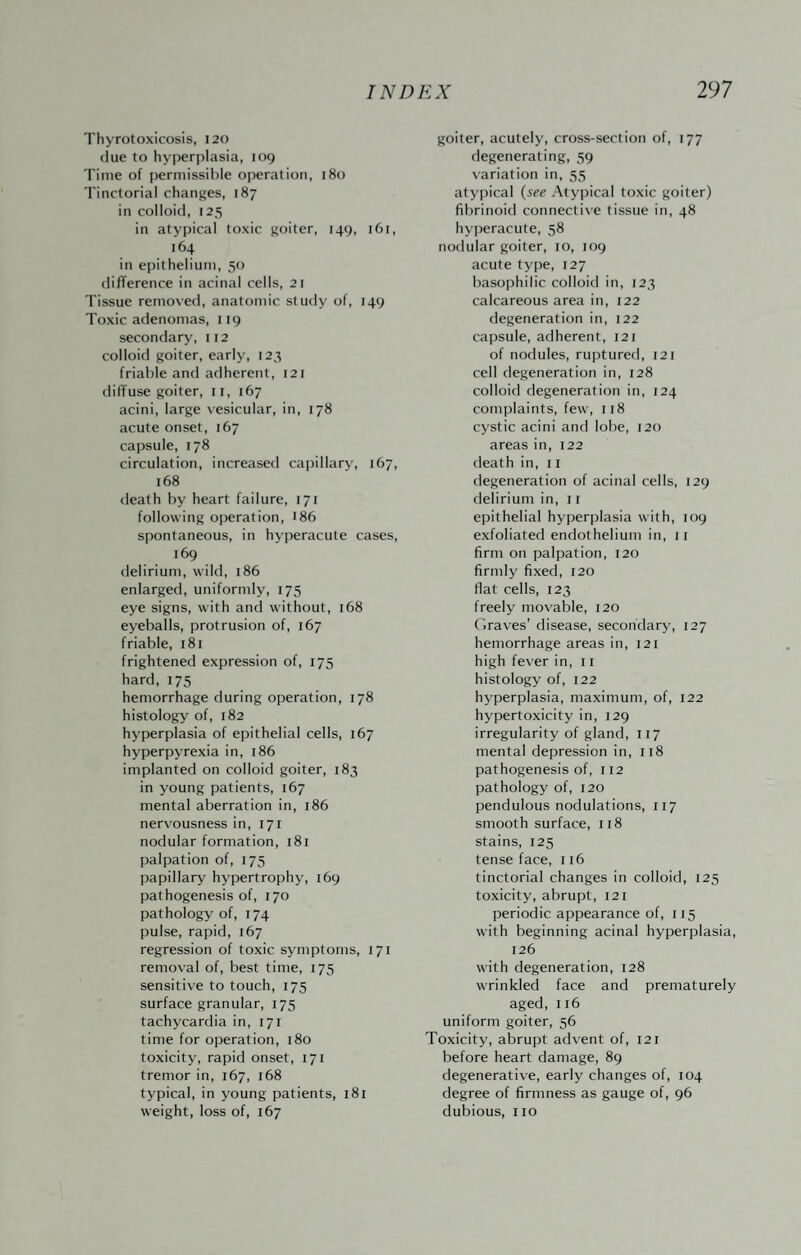 Thyrotoxicosis, 120 clue to hyperplasia, 109 Time of permissible operation, 180 Tinctorial changes, 187 in colloid, 125 in atypical toxic goiter, 149, 161, 164 in epithelium, 50 dilTerence in acinal cells, 21 Tissue removed, anatomic study of, 149 Toxic adenomas, 119 secondary, 112 colloid goiter, early, 123 friable and adherent, 121 dilTuse goiter, ii, 167 acini, large \-esicular, in, 178 acute onset, 167 capsule, 178 circulation, increased cajjillary, 167, 168 death by heart failure, 171 following operation, I86 spontaneous, in hyperacute cases, 169 delirium, wild, 186 enlarged, uniformly, 175 eye signs, with and without, 168 eyeballs, protrusion of, 167 friable, 181 frightened expression of, 175 hard, 175 hemorrhage during operation, 178 histology' of, 182 hyperplasia of epithelial cells, 167 hyperpyrexia in, 186 implanted on colloid goiter, 183 in young patients, 167 mental aberration in, 186 nervousness in, 171 nodular formation, 181 palpation of, 175 papillary hypertrophy, 169 pathogenesis of, 170 pathology of, 174 pulse, rapid, 167 regression of toxic symptoms, 171 removal of, best time, 175 sensitive to touch, 175 surface granular, 175 tachycardia in, 171 time for operation, 180 toxicity, rapid onset, 171 tremor in, 167, 168 typical, in young patients, 181 weight, loss of, 167 goiter, acutely, cross-section of, 177 degenerating, 59 variation in, 55 atypical {see Atypical toxic goiter) fibrinoid connective tissue in, 48 hyperacute, 58 nodular goiter, 10, 109 acute ty'pe, 127 basophilic colloid in, 123 calcareous area in, 122 degeneration in, 122 capsule, adherent, 121 of nodules, ruptured, 121 cell degeneration in, 128 colloid degeneration in, 124 complaints, few, 118 cystic acini and lobe, 120 areas in, 122 death in, ii degeneration of acinal cells, 129 delirium in, 11 epithelial hyperplasia with, 109 exfoliated endothelium in, 11 firm on palpation, 120 firmly fixed, 120 flat cells, 123 freely movable, 120 (braves’ disease, secondary, 127 hemorrhage areas in, 121 high fever in, 11 histology of, 122 hyperplasia, maximum, of, 122 hypertoxicity in, 129 irregularity of gland, 117 mental depression in, 118 pathogenesis of, 112 pathology of, 120 pendulous nodulations, 117 smooth surface, 118 stains, 125 tense face, 116 tinctorial changes in colloid, 125 toxicity, abrupt, 121 periodic appearance of, 115 with beginning acinal hyperplasia, 126 with degeneration, 128 wrinkled face and prematurely aged, 116 uniform goiter, 56 Toxicity, abrupt ad\'ent of, 121 before heart damage, 89 degenerative, early changes of, 104 degree of firmness as gauge of, 96 dubious, no