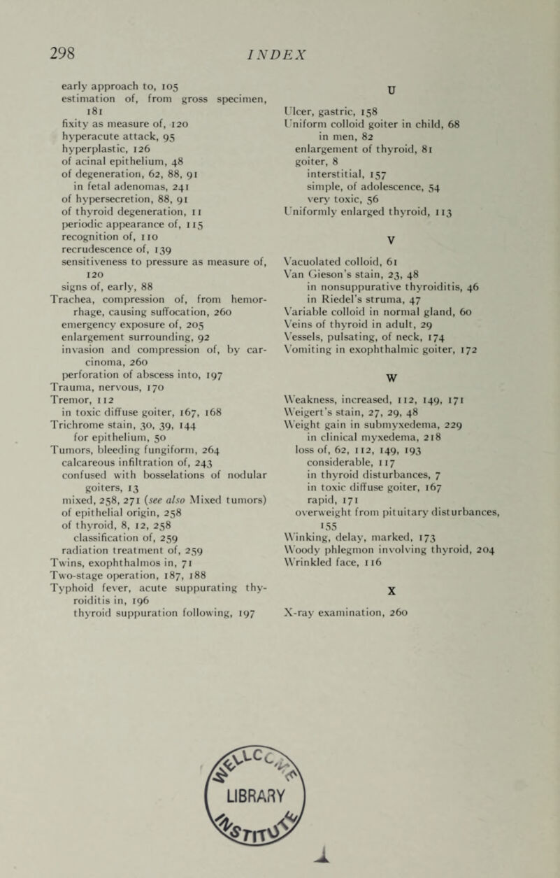 early approach to, 105 estimation of, from gross specimen, 181 fixity as measure of, 120 hyperacute attack, 95 hyperplastic, 126 of acinal epithelium, 48 of degeneration, 62, 88, gr in fetal adenomas, 241 of hypersecretion, 88, 91 of thyroid degeneration, ii periodic appearance of, 115 recognition of, 110 recrudescence of, 139 sensitiveness to pressure as measure of, 120 signs of, early, 88 Trachea, compression of, from hemor¬ rhage, causing suffocation, 26t) emergency exposure of, 205 enlargement surrounding, 92 invasion and compression of, by car¬ cinoma, 260 I)erforation of abscess into, 197 Trauma, ner\-ous, 170 Tremor, 112 in toxic diffuse goiter, 167, 168 Trichrome stain, 30, 39, 144 for epithelium, 50 Tumors, bleeding fungiform, 264 calcareous infiltration of, 243 confused with bosselations of nodular goiters, 13 mixed, 258, 271 {see also Mixed tumors) of epithelial origin, 258 of thyroid, 8, 12, 258 classification of, 259 radiation treatment of, 259 Twins, exophthalmos in, 71 Two-stage operation, 187, 188 Typhoid fever, acute suppurating thy¬ roiditis in, 196 thyroid suppuration following, 197 U Tlcer, gastric, 158 I'niform colloid goiter in child, 68 in men, 82 enlargement of thyroid, 8i goiter, 8 interstitial, 157 simple, of adolescence, 54 very toxic, 56 I'niformly enlarged thyroid, 113 V X’acuolated colloid, 61 \'an (iieson’s stain, 23, 48 in nonsuppurative thyroiditis, 46 in Riedel’s struma, 47 X’ariable colloid in normal gland, 60 \'eins of thyroid in adult, 29 N'essels, pulsating, of neck, 174 N'omiting in exophthalmic goiter, 172 W Weakness, increased, 112, 149, 171 W’eigert’s stain, 27, 29, 48 Weight gain in submyxedema, 229 in clinical myxedema, 218 loss of, 62, 112, 149, 193 considerable, 117 in thyroid disturbances, 7 in toxic diffuse goiter, 167 rapid, 171 o\erweight from pituitary disturbances, 155 Winking, delay, marked, 173 Wootly phlegmon involving thyroid, 204 Wrinkled face, 116 X X-ray examination, 260