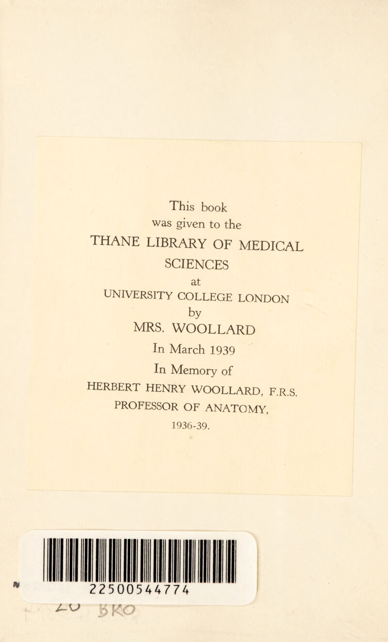 This book was given to the THANE LIBRARY OF MEDICAL SCIENCES at UNIVERSITY COLLEGE LONDON by MRS. WOOLLARD In March 1939 In Memory of HERBERT HENRY WOOLLARD, F.R.S. PROFESSOR OF ANATOMY. 1936-39. 22500544774