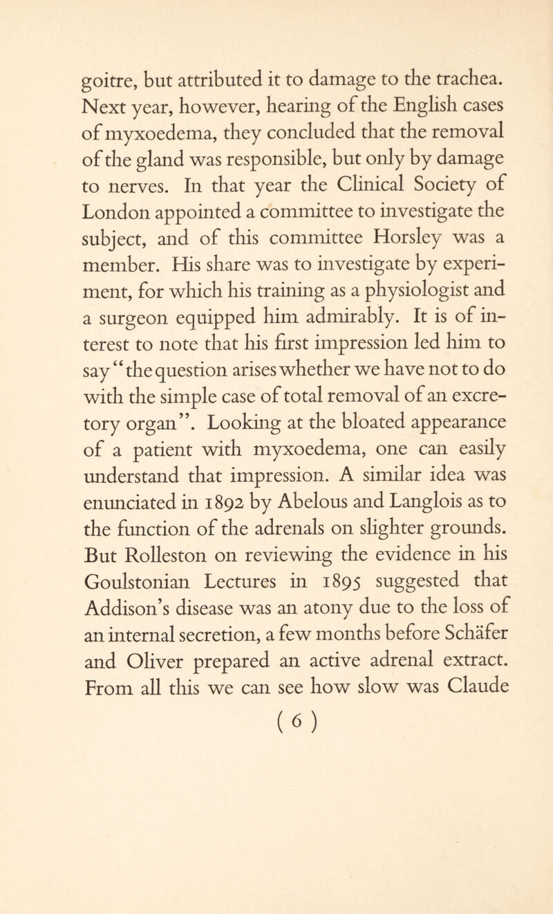 goitre, but attributed it to damage to the trachea. Next year, however, hearing of the English cases of myxoedema, they concluded that the removal of the gland was responsible, but only by damage to nerves. In that year the Clinical Society of London appointed a committee to investigate the subject, and of this committee Horsley was a member. His share was to investigate by experi¬ ment, for which his training as a physiologist and a surgeon equipped him admirably. It is of in¬ terest to note that his first impression led him to say ‘4 the question arises whether we have not to do with the simple case of total removal of an excre¬ tory organ”. Looking at the bloated appearance of a patient with myxoedema, one can easily understand that impression. A similar idea was enunciated in 1892 by Abelous and Langlois as to the function of the adrenals on slighter grounds. But Rolleston on reviewing the evidence in his Goulstonian Lectures in 1895 suggested that Addison’s disease was an atony due to the loss of an internal secretion, a few months before Schafer and Oliver prepared an active adrenal extract. From all this we can see how slow was Claude