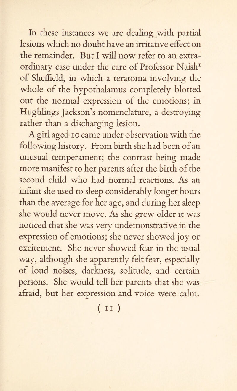 In these instances we are dealing with partial lesions which no doubt have an irritative effect on the remainder. But I will now refer to an extra¬ ordinary case under the care of Professor Naish1 of Sheffield, in which a teratoma involving the whole of the hypothalamus completely blotted out the normal expression of the emotions; in Hughlings Jackson’s nomenclature, a destroying rather than a discharging lesion. A girl aged io came under observation with the following history. From birth she had been of an unusual temperament; the contrast being made more manifest to her parents after the birth of the second child who had normal reactions. As an infant she used to sleep considerably longer hours than the average for her age, and during her sleep she would never move. As she grew older it was noticed that she was very undemonstrative in the expression of emotions; she never showed joy or excitement. She never showed fear in the usual way, although she apparently felt fear, especially of loud noises, darkness, solitude, and certain persons. She would tell her parents that she was afraid, but her expression and voice were calm. («)