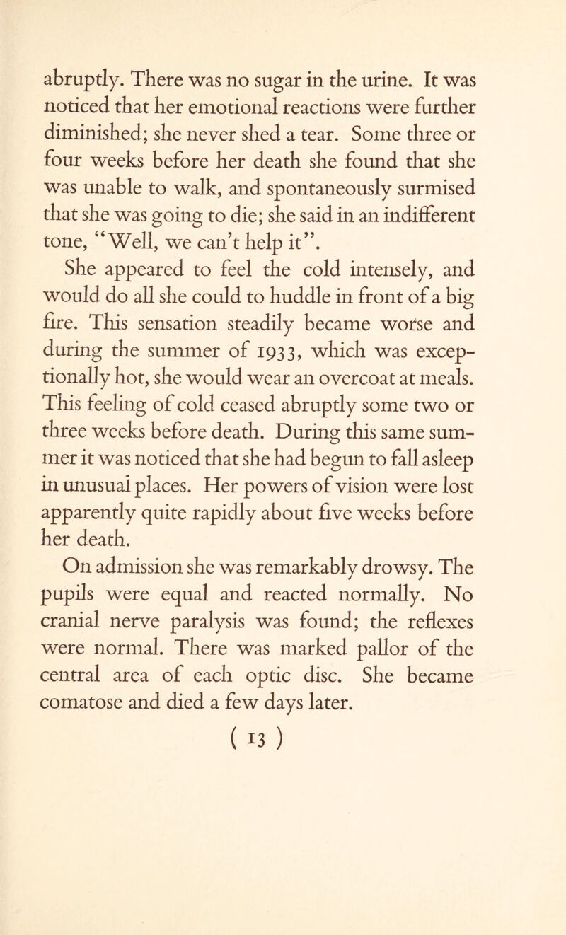 abruptly. There was no sugar in the urine. It was noticed that her emotional reactions were further diminished; she never shed a tear. Some three or four weeks before her death she found that she was unable to walk, and spontaneously surmised that she was going to die; she said in an indifferent tone, “Well, we can’t help it”. She appeared to feel the cold intensely, and would do all she could to huddle in front of a big fire. This sensation steadily became worse and during the summer of 1933, which was excep¬ tionally hot, she would wear an overcoat at meals. This feeling of cold ceased abruptly some two or three weeks before death. During this same sum¬ mer it was noticed that she had begun to fall asleep in unusual places. Her powers of vision were lost apparently quite rapidly about five weeks before her death. On admission she was remarkably drowsy. The pupils were equal and reacted normally. No cranial nerve paralysis was found; the reflexes were normal. There was marked pallor of the central area of each optic disc. She became comatose and died a few days later.