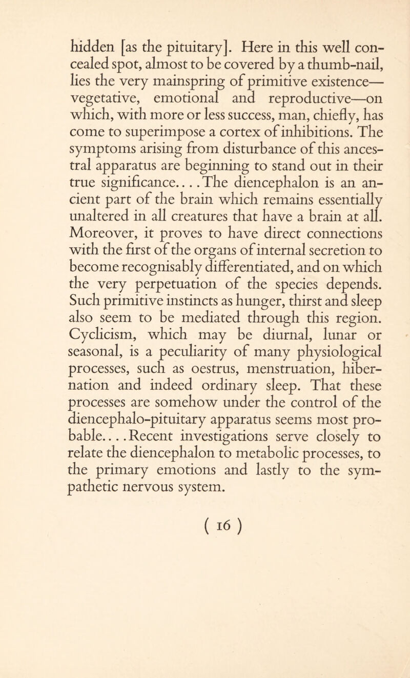 hidden [as the pituitary]. Here in this well con¬ cealed spot, almost to be covered by a thumb-nail, lies the very mainspring of primitive existence— vegetative, emotional and reproductive—on which, with more or less success, man, chiefly, has come to superimpose a cortex of inhibitions. The symptoms arising from disturbance of this ances¬ tral apparatus are beginning to stand out in their true significance... .The diencephalon is an an¬ cient part of the brain which remains essentially unaltered in all creatures that have a brain at all. Moreover, it proves to have direct connections with the first of the organs of internal secretion to become recognisably differentiated, and on which the very perpetuation of the species depends. Such primitive instincts as hunger, thirst and sleep also seem to be mediated through this region. Cychcism, which may be diurnal, lunar or seasonal, is a peculiarity of many physiological processes, such as oestrus, menstruation, hiber¬ nation and indeed ordinary sleep. That these processes are somehow under the control of the diencephalo-pituitary apparatus seems most pro¬ bable. ... Recent investigations serve closely to relate the diencephalon to metabolic processes, to the primary emotions and lastly to the sym¬ pathetic nervous system.