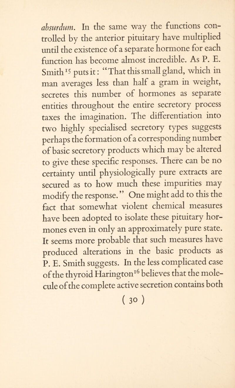 absurdum. In the same way the functions con¬ trolled by the anterior pituitary have multiplied until the existence of a separate hormone for each function has become almost incredible. As P. E. Smith15 puts it: “That this small gland, which in man averages less than half a gram in weight, secretes this number of hormones as separate entities throughout the entire secretory process taxes the imagination. The differentiation into two highly specialised secretory types suggests perhaps the formation of a corresponding number of basic secretory products which may be altered to give these specific responses. There can be no certainty until physiologically pure extracts are secured as to how much these impurities may modify the response. One might add to this the fact that somewhat violent chemical measures have been adopted to isolate these pituitary hor¬ mones even in only an approximately pure state. It seems more probable that such measures have produced alterations in the basic products as P. E. Smith suggests. In the less complicated case of the thyroid Harington16 believes that the mole¬ cule of the complete active secretion contains both