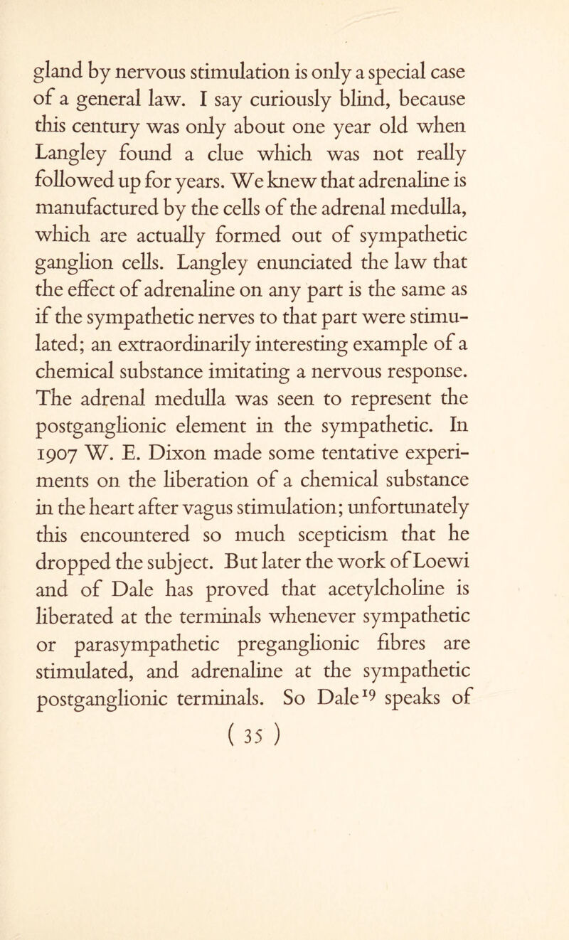 gland by nervous stimulation is only a special case of a general law. I say curiously blind, because this century was only about one year old when Langley found a clue which was not really followed up for years. We knew that adrenaline is manufactured by the cells of the adrenal medulla, which are actually formed out of sympathetic ganglion cells. Langley enunciated the law that the effect of adrenaline on any part is the same as if the sympathetic nerves to that part were stimu¬ lated; an extraordinarily interesting example of a chemical substance imitating a nervous response. The adrenal medulla was seen to represent the postganglionic element in the sympathetic. In 1907 W. E. Dixon made some tentative experi¬ ments on the liberation of a chemical substance in the heart after vagus stimulation; unfortunately this encountered so much scepticism that he dropped the subject. But later the work of Loewi and of Dale has proved that acetylcholine is liberated at the terminals whenever sympathetic or parasympathetic preganglionic fibres are stimulated, and adrenaline at the sympathetic postganglionic terminals. So Dale19 speaks of