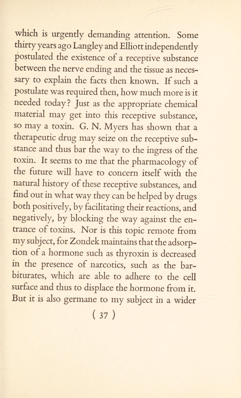 which is urgently demanding attention. Some thirty years ago Langley and Elliott independendy postulated the existence of a receptive substance between the nerve ending and the tissue as neces¬ sary to explain the facts then known. If such a postulate was required then, how much more is it needed today? Just as the appropriate chemical material may get into this receptive substance, so may a toxin. G. N. Myers has shown that a therapeutic drug may seize on the receptive sub¬ stance and thus bar the way to the ingress of the toxin. It seems to me that the pharmacology of the future will have to concern itself with the natural history of these receptive substances, and find out in what way they can be helped by drugs both positively, by facilitating their reactions, and negatively, by blocking the way against the en¬ trance of toxins. Nor is this topic remote from my subject, for Zondek maintains that the adsorp¬ tion of a hormone such as thyroxin is decreased in the presence of narcotics, such as the bar¬ biturates, which are able to adhere to the cell surface and thus to displace the hormone from it. But it is also germane to my subject in a wider