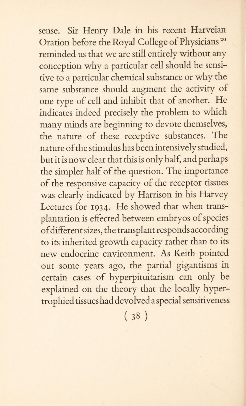 sense. Sir Henry Dale in his recent Harveian Oration before the Royal College of Physicians20 reminded us that we are still entirely without any conception why a particular cell should be sensi¬ tive to a particular chemical substance or why the same substance should augment the activity of one type of cell and inhibit that of another. He indicates indeed precisely the problem to which many minds are beginning to devote themselves, the nature of these receptive substances. The nature of the stimulus has been intensively studied, but it is now clear that this is only half, and perhaps the simpler half of the question. The importance of the responsive capacity of the receptor tissues was clearly indicated by Harrison in his Harvey Lectures for 1934. He showed that when trans¬ plantation is effected between embryos of species of different sizes, the transplant responds according to its inherited growth capacity rather than to its new endocrine environment. As Keith pointed out some years ago, the partial gigantisms in certain cases of hyperpituitarism can only be explained on the theory that the locally hyper¬ trophied tissues had devolved a special sensitiveness