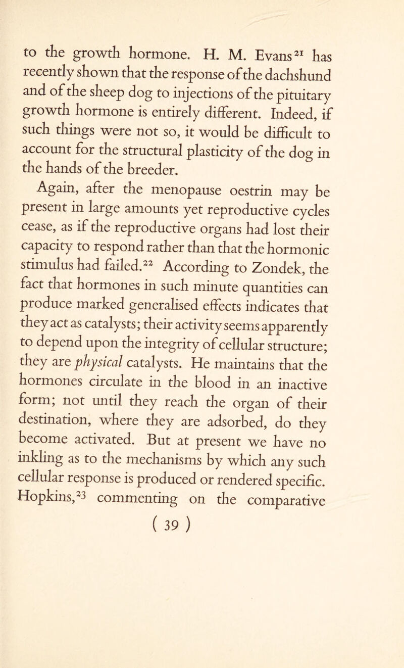 to the growth hormone, H. M. Evans21 has recently shown that the response of the dachshund and of the sheep dog to injections of the pituitary growtn hormone is entirely different. Indeed, if such things were not so, it would be difficult to account for the structural plasticity of the dog in the hands of the breeder. Again, after the menopause oestrin may be present in large amounts yet reproductive cycles cease, as if the reproductive organs had lost their capacity to respond rather than that the hormonic stimulus had failed.22 According to Zondek, the fact that hormones in such minute quantities can produce marked generalised effects indicates that they act as catalysts; their activity seems apparently to depend upon the integrity of cellular structure; they are physical catalysts. He maintains that the hormones circulate in the blood in an inactive form; not until they reach the organ of their destination, where they are adsorbed, do they become activated. But at present we have no inkling as to the mechanisms by which any such cellular response is produced or rendered specific. Hopkins,23 commenting on the comparative