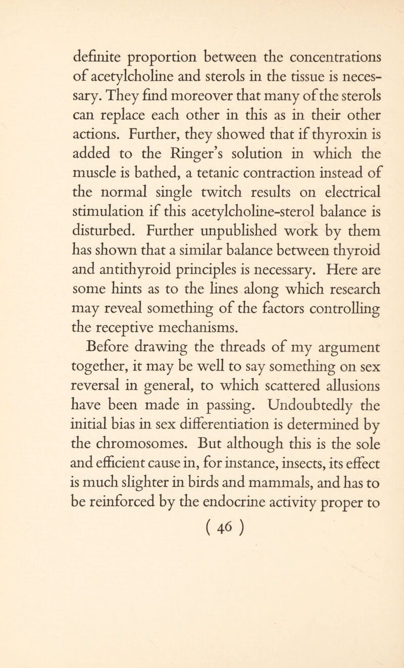 definite proportion between the concentrations of acetylcholine and sterols in the tissue is neces¬ sary. They find moreover that many of the sterols can replace each other in this as in their other actions. Further, they showed that if thyroxin is added to the Ringer’s solution in which the muscle is bathed, a tetanic contraction instead of the normal single twitch results on electrical stimulation if this acetylcholine-sterol balance is disturbed. Further unpublished work by them has shown that a similar balance between thyroid and antithyroid principles is necessary. Here are some hints as to the lines along which research may reveal something of the factors controlling the receptive mechanisms. Before drawing the threads of my argument together, it may be well to say something on sex reversal in general, to which scattered allusions have been made in passing. Undoubtedly the initial bias in sex differentiation is determined by the chromosomes. But although this is the sole and efficient cause in, for instance, insects, its effect is much slighter in birds and mammals, and has to be reinforced by the endocrine activity proper to