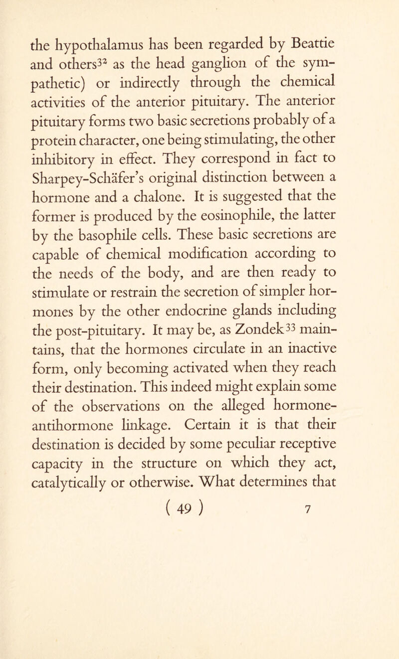 the hypothalamus has been regarded by Beattie and others32 as the head ganglion of the sym¬ pathetic) or indirectly through the chemical activities of the anterior pituitary. The anterior pituitary forms two basic secretions probably of a protein character, one being stimulating, the other inhibitory in effect. They correspond in fact to Sharpey-Schafer’s original distinction between a hormone and a chalone. It is suggested that the former is produced by the eosinophile, the latter by the basophile cells. These basic secretions are capable of chemical modification according to the needs of the body, and are then ready to stimulate or restrain the secretion of simpler hor¬ mones by the other endocrine glands including the post-pituitary. It may be, as Zondek33 main¬ tains, that the hormones circulate in an inactive form, only becoming activated when they reach their destination. This indeed might explain some of the observations on the alleged hormone- antihormone linkage. Certain it is that their destination is decided by some peculiar receptive capacity in the structure on which they act, catalytically or otherwise. What determines that