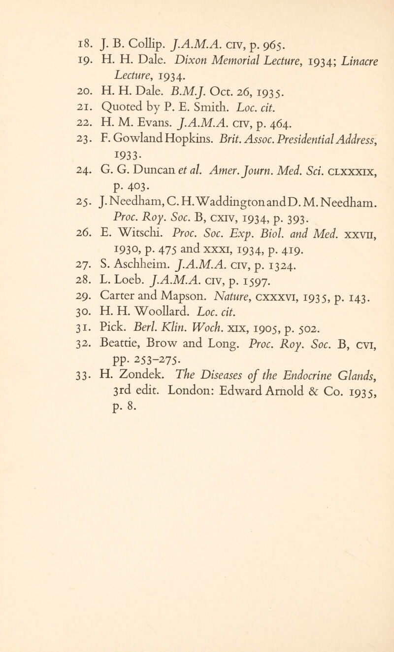 19. H. H. Dale. Dixon Memorial Lecture, 1934; Linacre Lecture, 1934. 20. H. H. Dale. B.M.J. Oct. 26, 1935. 21. Quoted by P. E. Smith. Loc. cit. 22. H. M. Evans. J.A.M.A. crv, p. 464. 23. F. Gowland Hopkins. Brit. Assoc. Presidential Address, 1933- 24. G. G. Duncan et al. Amer.Journ. Med. Sci. clxxxix, p. 403. 25. J.Needham,C.H.WaddingtonandD.M.Needham. Proc. Roy. Soc. B, cxiv, 1934, p. 393. 26. E. Witschi. Proc. Soc. Exp. Biol, and Med. xxvn, 1930, p. 475 and xxxi, 1934, p. 419. 27. S. Aschheim. J.A.M.A. civ, p. 1324. 28. L. Loeb. J.A.M.A. civ, p. 1597. 29. Carter and Mapson. Nature, cxxxvi, 1935, p. 143. 30. H. H. Woollard. Loc. cit. 31. Pick. Bed. Klin. Woch. xix, 1905, p. 502. 32. Beattie, Brow and Long. Proc. Roy. Soc. B, cvi, pp. 253-275. 33. H. Zondek. The Diseases of the Endocrine Glands, 3rd edit. London: Edward Arnold & Co. 1935, p. 8.