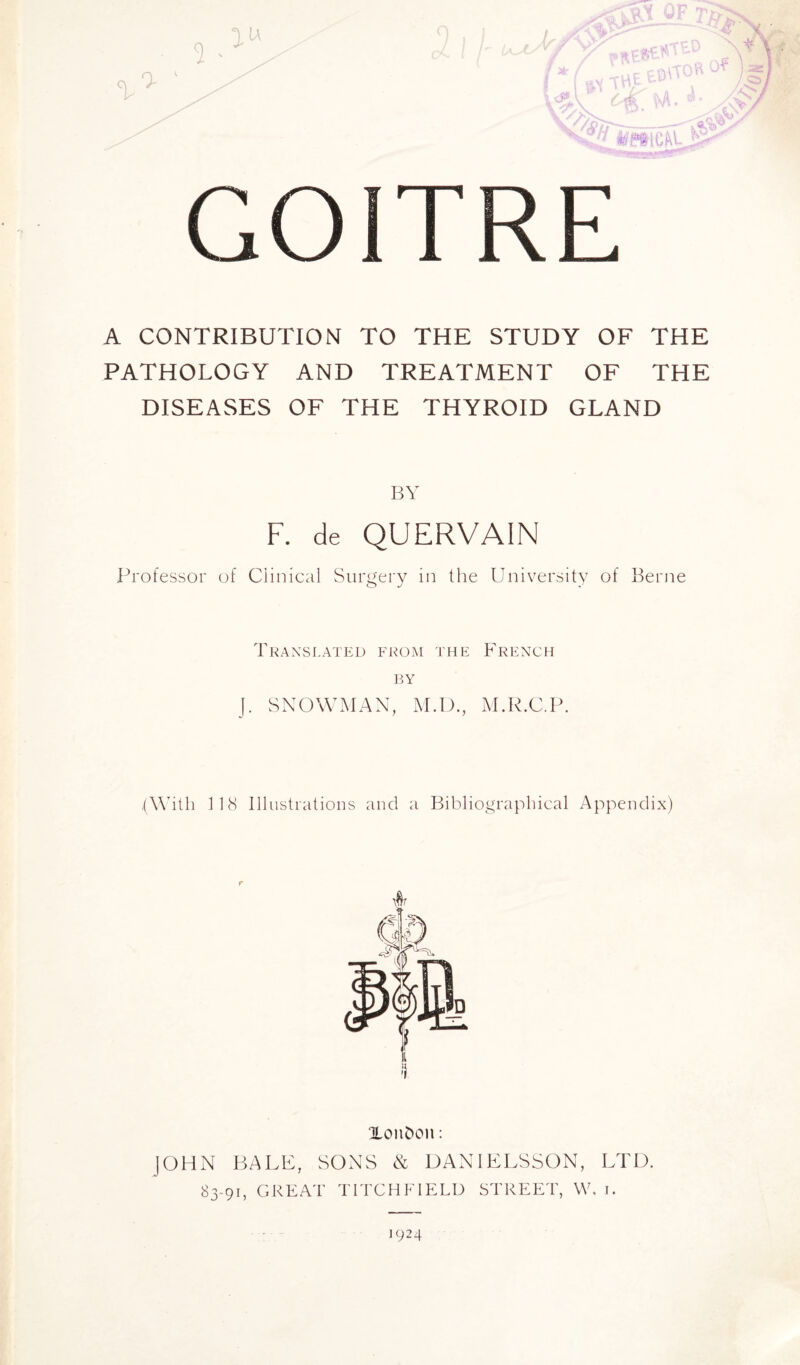 GOITRE A CONTRIBUTION TO THE STUDY OF THE PATHOLOGY AND TREATMENT OF THE DISEASES OF THE THYROID GLAND BY F. de QUERVAIN Professor of Clinical Surgery in the University of Berne Translated from the French by J. SNOWMAN, M.D., M.R.C.P. (With 118 Illustrations and a Bibliographical Appendix) Xonbcm : JOHN BALE, SONS & DAN1ELSSON, LTD. 83-91, GREAT TITCHFIELD STREET, W. 1. 1924