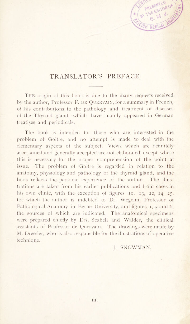 TRANSLATOR’S PREFACE. The origin of this book is due to the many requests received by the author, Professor F. de Quervain, for a summary in French, of his contributions to the pathology and treatment of diseases of the Thyroid gland, which have mainly appeared in German treatises and periodicals. The book is intended for those who are interested in the problem of Goitre, and no attempt is made to deal with the elementary aspects of the subject. Views which are definitely ascertained and generally accepted are not elaborated except where this is necessary for the proper comprehension of the point at issue. The problem of Goitre is regarded in relation to the anatomy, physiology and pathology of {he thyroid gland, and the book reflects the personal experience of the author. The illus¬ trations are taken from his earlier publications and from cases in his own clinic, with the exception of figures io, 13, 22, 24, 25, for which the author is indebted to Dr. Wegelin, Professor of Pathological Anatomy in Berne University, and figures 1, 5 and 6, the sources of which are indicated. The anatomical specimens were prepared chiefly by Drs. Scabell and Walder, the clinical assistants of Professor de Quervain. The drawings were made by M. Dressier, who is also responsible for the illustrations of operative technique. I. SNOWMAN.