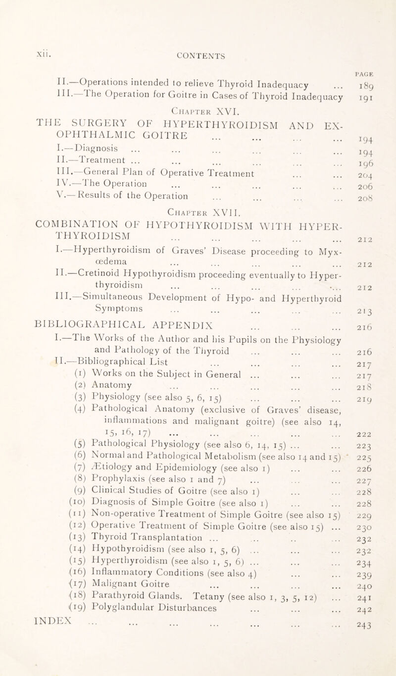 II. Operations intended to relieve Thyroid Inadequacy III- 1 he (Operation for Goitre in Cases of Thyroid Inadequacy Chapter XVI. THE SURGERY OF HYPERTHYROIDISM AND EX¬ OPHTHALMIC GOITRE ••• ••• ... . . . I. — Diagnosis II. —Treatment ... HI.—General Plan of Operative Treatment IV. —The Operation V. —Results of the Operation Chapter XVII. COMBINATION OF HYPOTHYROIDISM WITH HYPER¬ THYROIDISM I- Hyperthyroidism of Graves’ Disease proceeding to Myx- cedema II- Cretinoid Hypothyroidism proceeding eventually to Hyper¬ thyroidism HI. Simultaneous Development of Hypo- and Hyperthyroid Symptoms BIBLIOGRAPHICAL APPENDIX I- 1 he Works of the Author and his Pupils on the Physiology and Pathology of the Thyroid II.—Bibliographical List (1) Works on the Subject in General ... (2) Anatomy (3) Physiology (see also 5, 6, 15) (d) Pathological Anatomy (exclusive of Graves’ disease, inflammations and malignant goitre) (see also 14, T5> 16, 17) (5) Pathological Physiology (see also 6, 14, 15) ... (6) Normal and Pathological Metabolism (see also 14 and 15) (7) Ætiology and Epidemiology (see also 1) (8) Prophylaxis (see also 1 and 7) (9) Clinical Studies of Goitre (see also 1) (10) Diagnosis of Simple Goitre (see also 1) (ri) Non-operative I reatment of Simple Goitre (see also 15) (12) Operative I reatment of Simple Goitre (see also 15) ... (13) Thyroid Transplantation ... (14) Hypothyroidism (see also 1, 5, 6) ... (45) Hyperthyroidism (see also 1, 5, 6) ... (16) Inflammatory Conditions (see also 4) (17) Malignant Goitre (18) Parathyroid Glands. Tetany (see also 1, 3, 5, 12) {19) Polyglandular Disturbances INDEX ... PAGE I 89 I9I I94 194 I96 204 206 208 212 212 212 213 2l6 216 217 217 218 219 222 223 225 226 227 228 228 229 230 232 232 234 239 240 241 242 243