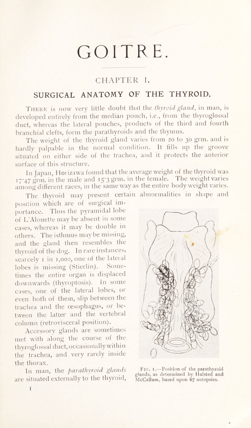 GOITRE. CHAPTER I. SURGICAL ANATOMY OF THE THYROID. There: is now very little doubt that the thyroid gland, in man, is developed entirely from the median pouch, i.e., from the thyroglossal duct, whereas the lateral pouches, products of the third and fourth branchial clefts, form the parathyroids and the thymus. The weight of the thyroid gland varies from 20 to 30 grm. and is hardly palpable in the normal condition. It fills up the groove situated on either side of the trachea, and it protects the anterior surface of this structure. In Japan, Horizawa found that the average weight of the thyroid was 17-47 grm.. in the male and 15*3 grm. in the female. The weight varies among different races, in theTame way as the entire body weight varies. The thyroid may present certain abnormalities in shape and position which are of surgical im¬ portance. Thus the pyramidal lobe of L’Alouette may be absent in some cases, whereas it may be double in others. The isthmus maybe missing, and the gland then resembles the thyroid of the dog. In rare instances) scarcely 1 in 1,000, one of the lateial lobes is missing (Stierlin). Some¬ times the entire organ is displaced downwards (thyroptosis). In some cases, one of the lateral lobes, or even both of them, slip between the trachea and the oesophagus, or be¬ tween the latter and the vertebral column (retrovisceral position). Accessory glands are sometimes met with along the course of the thyroglossal duct, occasionally within the trachea, and very rarely inside the thorax. In man, the parathyroid glands are situated externally to the thyroid, 1 Fig. i.—Position of the parathyroid glands, as determined by Halsted and McCallum, based upon 67 autopsies.