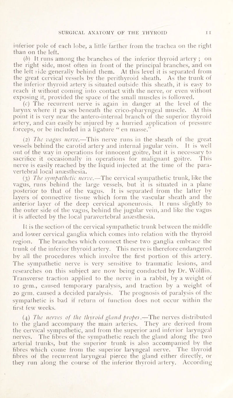 inferior pole of each lobe, a little farther from the trachea on the right than on the left. (b) It runs among the branches of the inferior thyroid artery ; on the right side, most often in front of the principal branches, and on the left side generally behind them. At this level it is separated from the great cervical vessels by the perithyroid sheath. As the trunk of the inferior thyroid artery is situated outside this sheath, it is easy to reach it without coming into contact with the nerve, or even without exposing it, provided the space of the small muscles is followed. (c) The recurrent nerve is again in danger at the level of the larynx where it pa ses beneath the crico-pharyngeal muscle. At this point it is very near the antero-internal branch of the superior thyroid artery, and can easily be injured by a hurried application of pressure forceps, or be included in a ligature “ en masse.” (2) The vagus nerve.—This nerve runs in the sheath of the great vessels behind the carotid artery and internal jugular vein. It is well out of the way in operations for innocent goitre, but it is necessary to sacrifice it occasionally in operations for malignant goitre. This nerve is easily reached by the liquid injected at the time of the para¬ vertebral local anaesthesia. (3) The sympathetic nerve.—The cervical sympathetic trunk, like the vagus, runs behind the large vessels, but it is situated in a plane posterior to that of the vagus. It is separated from the latter by lavers of connective tissue which form the vascular sheath and the J anterior layer of the deep cervical aponeurosis. It runs slightly to the outer side of the vagus, behind the jugular vein, and like the vagus it is affected by the local paravertebral anaesthesia. It is the section of the cervical sympathetic trunk between the middle and lower cervical ganglia which comes into relation with the thyroid region. The branches which connect these two ganglia embrace the trunk of the inferior thyroid artery. This nerve is therefore endangered by all the procedures which involve the first portion of this artery. The sympathetic nerve is very sensitive to traumatic lesions, and researches on this subject are now being conducted by Dr. Wolflin. Transverse traction applied to the nerve in a rabbit, by a weight ol 10 grm., caused temporary paralysis, and traction by a weight of 20 grm. caused a decided paralysis. The prognosis of paralysis of the sympathetic is bad if return of function does not occur within the first few weeks. (4) The nerves of the thyroid gland propet.—The nerves distributed to the gland accompany the main arteries. They are derived from the cervical sympathetic, and from the superior and inferior laryngeal nerves. The fibres of the sympathetic reach the gland along the two arterial trunks, but the superior trunk is also accompanied by the fibres which come from the superior laryngeal nerve. The thyroid fibres of the recurrent laryngeal pierce the gland either directly, or they run along the course of the inferior thyroid artery. According