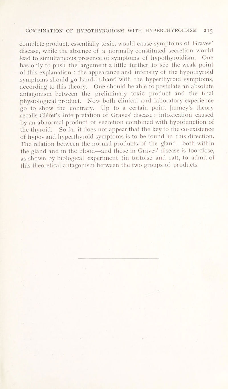 complete product, essentially toxic, would cause symptoms of Graves’ disease, while the absence of a normally constituted secretion would lead to simultaneous presence of symptoms of hypothyroidism. One has only to push the argument a little further to see the weak point of this explanation : the appearance and intensity of the hypothyroid symptoms should go hand-in-hand with the hyperthyroid symptoms, according to this theory. One should be able to postulate an absolute antagonism between the preliminary toxic product and the final physiological product. Now both clinical and laboratory experience go to show the contrary. Up to a certain point Janney’s theory recalls Cléret’s interpretation of Graves’ disease : intoxication caused by an abnormal product of secretion combined with hypofunction of the thyroid. So far it does not appear that the key to the co-existence of hypo- and hyperthyroid symptoms is to be found in this direction. The relation between the normal products of the gland—both within the gland and in the blood—and those in Graves’ disease is too close, as shown by biological experiment (in tortoise and rat), to admit of this theoretical antagonism between the two groups of products.