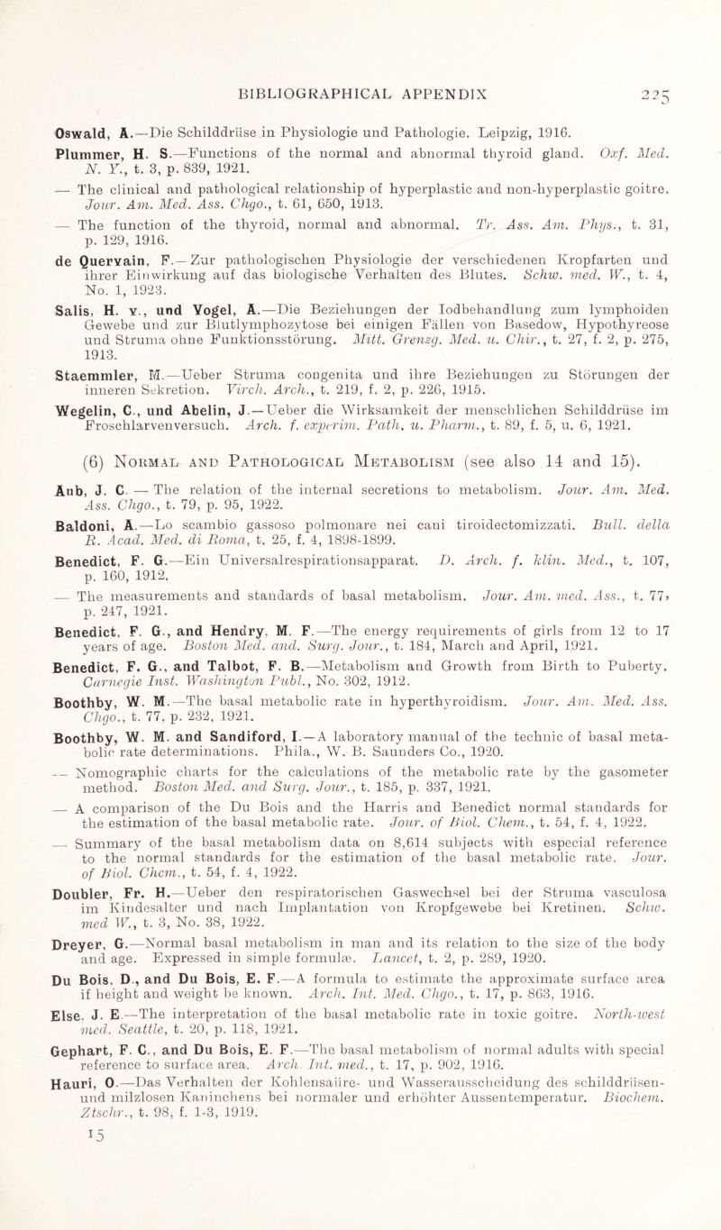 Oswald, À.—Die Schilddriise in Physiologie und Pathologie. Leipzig, 1916. Plummer, H. S.—Functions of the normal and abnormal thyroid gland. Oxf. Med. N. Y., t. 3, p. 839, 1921. — The clinical and pathological relationship of hyperplastic and non-hyperplastic goitre, Jow. Am. Med. Ass. Chgo., t. 61, 650, 1913. — The function of the thyroid, normal and abnormal. Tr. Ass. Am. Phys., t. 31, p. 129, 1916. de Queryain, F.— Zur pathologischen Physiologie der verschiedenen Kropfarten nnd ihrer Einwirkung auf das biologische Verhalten des Blutes. Schw. vied. W., t. 4, No. 1, 1923. Salis, H. y., und Vogel, A.—Die Beziehungen der Iodbehandlung zum lymphoiden Gewebe und zur Blutlymphozytose bei einigen Fallen von Basedow, Hypothyreose und Struma ohne Funktionsstôrung. Mitt. Grenzg. Med. u. Chir., t. 27, f. 2, p. 275, 1913. Staemmler, M.—Ueber Struma congenita und ihre Beziehungen zu Storungen der inneren Sekretion. Virch. Arch., t. 219, f. 2, p. 226, 1915. Wegelin, C., und Abelin, J. —Ueber die Wirksamkeit der menschlichen Schilddriise im Froschlarvenversuch. Arch. f. exjperim. Path. u. Phcirm., t. 89, f. 5, u. 6, 1921. (6) Normal and Pathological Metabolism (see also 14 and 15). Aub, J. C. — The relation of the internal secretions to metabolism. Jour. Am. Med. Ass. Chgo., t. 79, p. 95, 1922. Baldoni, A.—Lo scambio gassoso polmonare nei cani tiroidectomizzati. Bull, della B. Acad. Med. di Roma, t. 25, f. 4, 1898-1899. Benedict, F. G .—Fin Universalrespirationsapparat. D. Arch. f. klin. Med., t. 107, p. 160, 1912. — The measurements and standards of basal metabolism. Jour. Am. vied. Ass., t. 77> p. 247, 1921. Benedict, F. G., and Hendry. M. F.—The energy requirements of girls from 12 to 17 years of age. Boston Med. and. Surg. Jour., t. 184, March and April, 1921. Benedict, F. G., and Talbot, F. B.—Metabolism and Growth from Birth to Puberty. Carnegie Inst. Washington Publ., No. 302, 1912. Boothby, W. M. —The basal metabolic rate in hyperthyroidism. Jour. Am. Med. Ass. Chgo., t. 77, p. 232, 1921. Boothby, W. M. and Sandiford, I. —A laboratory manual of the technic of basal meta¬ bolic rate determinations. Phila., W. B. Saunders Co., 1920. Nomographic charts for the calculations of the metabolic rate by the gasometer method. Boston Med. and Surg. Jour., t. 185, p. 337, 1921. _ A comparison of the Du Bois and the Harris and Benedict normal standards for the estimation of the basal metabolic rate. Jour, of Biol. Chem., t. 54, f. 4, 1922. _ Summary of the basal metabolism data on 8,614 subjects with especial reference to the normal standards for the estimation of the basal metabolic rate. Jour, of Biol. Chcm., t. 54, f. 4, 1922. Doubler, Fr. H.—Ueber den respiratorischen Gaswechsel bei der Struma vasculosa im Kindesalter und nach Implantation von Kropfgewebe bei Ivretineu. Schiu. vied W., t. 3, No. 38, 1922. Dreyer, G.—Normal basal metabolism in man and its relation to the size of the body and age. Expressed in simple formulæ. Lancet, t. 2, p. 289, 1920. Du Bois, D., and Du Bois, E. F. — A formula to estimate the approximate surface area if height and weight be known. Arch. Int. Med. Chgo., t. 17, p. 863, 1916. Else. J. E —The interpretation of the basal metabolic rate in toxic goitre. North-ioest meet. Seattle, t. 20, p. 118, 1921. Gephart, F. C., and Du Bois, E. F.—The basal metabolism of normal adults with special reference to surface area. Arch. Int. vied., t. 17, p. 902, 1916. Hauri, 0.—Das Verhalten der Kohlensaüre- und Wasserausscheidung des schilddrlisen- und milzlosen Kaninchens bei normaler und erhohter Aussentemperatur. Biochem. Ztschr., t. 98, f. 1-3, 1919. 15