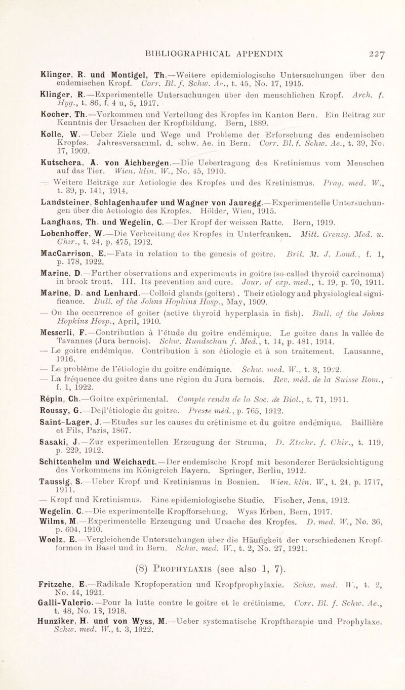Klinger, R. und Montigel, Th.—-Weitere epidemiologische Untersuchungen fiber den endemischen Kropf. Corr. Bl. f. Schiv. A., t. 45, No. 17, 1915. Klinger, R.—Experimentelle Untersuchungen über den menschlichen Kropf. Arch. f. Hyg., t. 86, f. 4 u, 5, 1917. Kocher, Th.—Vorkommen und Verteilung des Kropfes im Kanton Bern. Ein Beitrag zur Kenntnis der Ursacken der Kropf bildung. Bern, 1889. Kolle, W. —Ueber Ziele und Wege und Problème der Erforschung des endemischen Kropfes. Jahresversamml. d. schw. Ae. in Bern. Corr. Bl. f. Seine. Ae., t. 39, No. 17, 1909. Kutschera, A. von Aichbergen.—Die Uebertragung des Kretinismus vom Menschen auf das Tier. Wien. klin. W., No. 45, 1910. Weitere Beitrage zur Aetiologie des Kropfes und des Kretinismus. Brag. med. W., t. 39, p. 141, 1914. Landsteiner, Schlagenhaufer und Wagner von Jauregg.—Experimentelle Untersuchun¬ gen über die Aetiologie des Kropfes. Holder, Wien, 1915. Langhans, Th. und Wegelin, C.—Der Kropf der weissen Ratte. Bern, 1919. Lobenhoffer, W.—Die Verbreitung des Kropfes in Unterfranken. Mitt. Grenzg. Med. u. Chir., t. 24, p. 475, 1912. MacCarrison, E.—Fats in relation to the genesis of goitre. Brit. M. J. Lond., f. 1, p. 178, 1922. Marine, D.— Further observations and experiments in goitre (so-called thyroid carcinoma) in brook trout. III. Its prevention and cure. Jour, of exp. vied., t. 19, p. 70, 1911. Marine, D. and Lenhard.—Colloid glands (goiters) . Their etiology and physiological signi¬ ficance. Bull, of the Johns Hopkins Hosp., May, 1909. — On the occurrence of goiter (active thyroid hyperplasia in fish). Bull, of the Johns Hopkins Hosp., April, 1910. Messerli, F.—Contribution à l’étude du goitre endémique. Le goitre dans la vallée de Tavannes (Jura bernois). Schiv. Rundschau f. Med., t. 14, p. 481, 1914. •— Le goitre endémique. Contribution à son étiologie et à son traitement. Lausanne, 1916. — Le problème de l’étiologie du goitre endémique. Schw. med. W., t. 3, 1912. — La fréquence du goitre dans une région du Jura bernois. Rev. méd. de la Suisse Rom., f. 1, 1922. Répin, Ch .—Goitre expérimental. Compte rendu de la Soc. de Biol., t. 71, 1911. Roussy, G.—De|l’étiologie du goitre. Presse méd., p. 765, 1912. Saint-Lager, J.—Etudes sur les causes du crétinisme et du goitre endémique. Baillière et Fils, Paris, 1867. Sasaki, J.—Zur experimentellen Erzeugung der Struma, D. Ztschr. f. Chir., t. 119, p. 229, 1912. Schittenhelm und Weichardt.—Der endemische Kropf mit besonderer Berücksichtigung des Vorkommens im Kouigreich Bayern. Springer, Berlin, 1912. Taussig, S.—Ueber Kropf und Kretinismus in Bosnien. I Men. klin. W., t. 24, p. 1717, 1911. — Kropf und Kretinismus. Eine epidemiologische Studie. Fischer, Jena, 1912. Wegelin, C.—Die experimentelle Kropfforschung. Wyss Erben, Bern, 1917. Wilms, M.—Experimentelle Erzeugung und Ursache des Kropfes. D. med. W., No. 36, p. 604, 1910. Woelz, E.—Vergleichende Untersuchungen über die Hiiufîgkeit der verschiedenen Kropf- formen in Basel und in Bern. Schiv. med. W., t. 2, No. 27, 1921. (8) Pkophylaxis (see also 1, 7). Fritzche, E.—Radikale Kropfoperation und Kropfpropbylaxie. Schiv. med. IL., t. 2, No. 44, 1921. Galli-Yalerio.—Pour la lutte contre le goitre et le crétinisme. Corr. Bl. f. Schw. Ae., t. 48, No. 13, 1918. Hunziker, H. und Yon Wyss, M.—Ueber systematische Kropftherapie und Prophylaxe. Schw. med. W., t. 3, 1922.