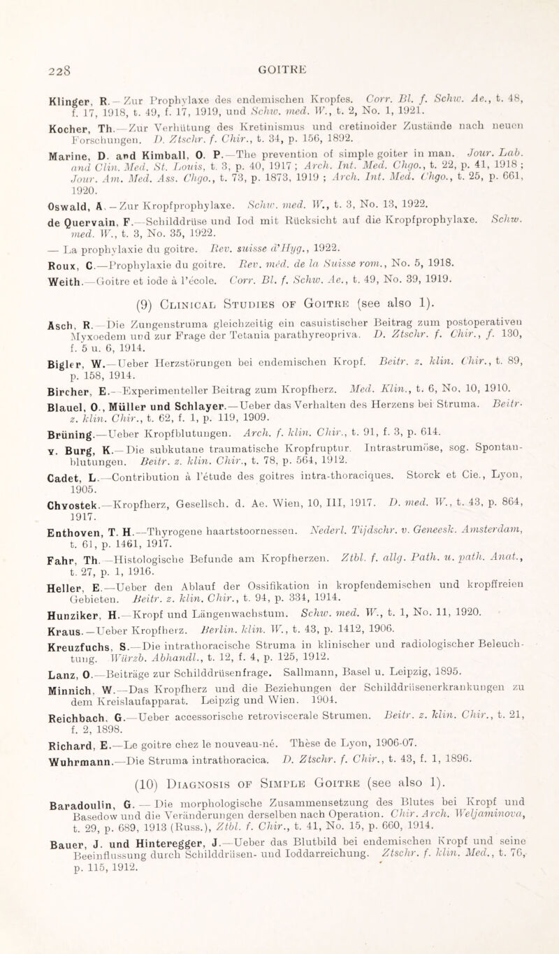 Klinger, R.—Zur Prophylaxe des endemischen Kropfes. Corr. Bl. f. Schw. Ae., t. 48, f. 17, 1918, t. 49, f. 17, 1919, und Schw. med. IF., t. 2, No. 1, 1921. Kocher, Th. —Zur Verhiitung des Kretinismus und cretinoider Zustànde nach neuen Forschungen. D. Ztschr. f. Chir., t. 34, p. 15G, 1892. Marine, D. and Kimball, 0. P.—The prevention of simple goiter in man. Jour. Lab. and Clin. Med. St. Louis, t. 3, p. 40, 1917 ; Arch. Lit. Med. Chgo., t. 22, p. 41, 1918 ; Jour. Am. Med. Ass. Chgo., t. 73, p. 1873, 1919 ; Arch. Int. Med. Chgo., t. 25, p. 661, 1920. Oswald, A,—Zur Kropfprophylaxe. Schw. med. IF., t. 3, No. 13, 1922. de Quervain, F.—Schilddrüse und Iod mit Rücksicht auf die Kropfprophylaxe. Schw. med. W., t. 3, No. 35, 1922. — La prophylaxie du goitre. Rev. suisse d'Hyg., 1922. Roux, C.—Prophylaxie du goitre. Rev. vied, de la Suisse rom., No. 5, 1918. Weith.—Goitre et iode à l’école. Corr. Bl. f. Schw. Ae., t. 49, No. 39, 1919. (9) Clinical Studies of Goitre (see also 1). Ascii, R.—Die Zungenstruma gleichzeitig ein casuistischer Beitrag zum postoperativen Myxoedem uud zur Frage der Tetania parathyreopriva. D. Ztschr. f. Chir., f. 130, f. 5 u. 6, 1914. Bigler, W.—Ueber Herzstorungen bei endemischen Kropf. Beitr. z. klin. Chir., t. 89, p. 158, 1914. Bircher, E.— Experimenteller Beitrag zum Kropfherz. Med. Klin., t. 6, No. 10, 1910. Blauel, 0., Müller und Schlayer. —Ueber das Verhalten des Herzens bei Struma. Beitr- z. klin. Chir., t. 62, f. 1, p. 119, 1909. Briining.—Ueber Kropfblutungen. Arch. f. klin. Chir., t. 91, f. 3, p. 614. y. Burg, K.— Die subkutane traumatische Kropfruptur. Intrastrumose, sog. Spontau- blutungen. Beitr. z. klin. Chir., t. 78, p. 564, 1912. Cadet, L.—Contribution à l’étude des goitres intra-thoraciques. Storck et Cie., Lyon, 1905. Chyostek.—Kropfherz, Gesellsch. d. Ae. Wien, 10, III, 191/. D. med. IF., t. 43, p. 864, 1917. Enthoven, T. H.—Thyrogene haartstoornesseu. Nederl. Tijdschr. v. Geneesk. Amsterdam, t. 61, p. 1461, 1917. Fahr, Th._Histologische Befunde am Kropfherzen. Ztbl. f. allg. Path. u. path. Anat., t. 27, p. 1, 1916. Heller, E.—Ueber den Ablauf der Ossifikation in kropfendemischen und kropffreien Gebieten. Beitr. z. klin. Chir., t. 94, p. 334, 1914. Hunziker, H. —Kropf und Langenwachstum. Schw. med. IF., t. 1, No. 11, 1920. Kraus.—Ueber Kropfherz. Berlin, klin. IF., t. 43, p. 1412, 1906. Kreuzfuchs, S.—Die intrathoracische Struma in klinischer und radiologischer Beleuch- tung. IViirzb. Abhancll., t. 12, f. 4, p. 125, 1912. Lanz, 0.—Beitrage zur Schilddriisenfrage. Sallmann, Basel u. Leipzig, 1895. Minnich, W._Das Kropfherz und die Beziehungen der Schilddriisenerkrankuugen zu dem Kreislaufapparat. Leipzig und Wien. 1904. Reichbach, G.—Ueber accessorische retroviscerale Strumen. Beitr. z. klin. Chir., t. 21, f. 2, 1898. Richard, E.—Le goitre chez le nouveau-né. Thèse de Lyon, 1906-07. Wuhrmann.—Die Struma intrathoracica. D. Ztschr. f. Chir., t. 43, f. 1, 1896. (10) Diagnosis of Simple Goitre (see also 1). Baradoulin, G. — Die morphologische Zusammensetzung des Blutes bei Kropf und Basedow und die Yerânderungen derselben nach Operation. Chir. Arch. Weljaminova, t. 29, p. 689, 1913 (Russ.), Ztbl. f. Chir., t. 41, No. 15, p. 660, 1914. Bauer, J. und Hinteregger, J.—Ueber das Blutbild bei endemischen Kropf und seine Beeinflussung durch Schilddrüsen- und Ioddarreichung. Ztschr. f. klin. Mecl., t. 76, p. 115, 1912.
