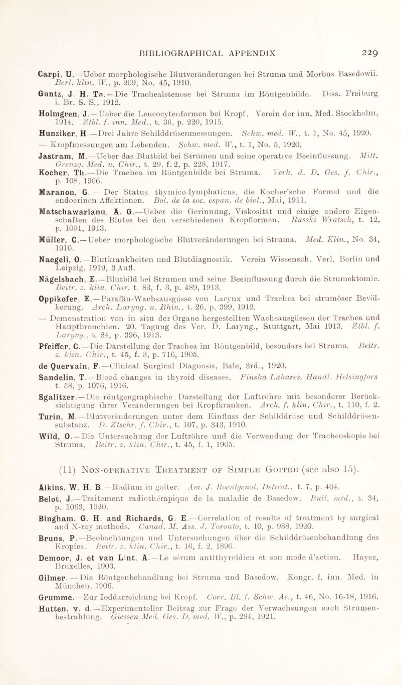 Carpi, U .—Ueber morphologische Blutveranderangen bei Struma und Morbus Basedowii. Berl. Min. IF, p. 209, No. 45, 1910. Guntz, J. H. Tli. — Die Trachealstenose bei Struma im Rdntgenbilde. Diss. Freiburg i. Br. S. S., 1912. Holmgren, J.—Ueber die Leucocytenformen bei Kropf. Yerein der inn. Med. Stockholm, 1914. Ztbl. f. inn. Med., t. 36, p. 220, 1915. Hunziker, H —Drei Jabre SchilddriisenmessuDgeu. Schw. med. W., t. 1, No. 45, 1920. — Kropfmessungen am Lebenden. Schw. med. TU, t. 1, No. 5, 1920. Jastram, M.—Ueber das Blutbild bei Strumen und seine operative Beeinflussung. Mitt. Grenzg. Med. u. Ghir., t. 29, f. 2, p. 228, 1917. Kocher, Th.—Die Trachea im Rdntgenbilde bei Struma. Verh. d. D. Ges. f. Chir., p. 108, 1906. Maranon, G. — Der Status thymico-lymphaticus, die Kocher’sche Formel und die endocrinen Affektionen. Bol. de la soc. esyan. de biol., Mai, 1911. Matschawarianu, À. G.—Ueber die Gerinnung, Viskositat und einige andere Eigen- schaften des Blutes bei den verschiedenen Kropfformen. RnssM Wratsch, t. 12, p. 1091, 1913. Muller, C. —Ueber morphologische Blutveranderangen bei Struma. Med. Klin., No 34, 1910. Naegeli, 0. — Blutkrankheiten und Blutdiagnostik. Yerein Wissensch. Verl. Berlin und Leipzig, 1919, 3Aufl. Nagelsbach, E. —Blutbild bei Strumen und seine Beeinflussung durch die Strumektomie. Beitr. z. Min. Chir. t. 83, f. 3, p. 489, 1913. Oppikofer, E. — Paraffin-Wachsausgilsse von Larynx und Trachea bei strumôser Bevol- kerung. Arch. Laryng. u. Rhin., t. 26, p. 399, 1912. — Demonstration von in situ der Organe hergestellten Wachsausgiissen der Trachea und Hauptbronchien. 20. Tagung des Ver. D. Laryng., Stuttgart, Mai 1913. Ztbl. f. Laryng., t. 24, p. 396, 1913. Pfeiffer, C. — Die Darstellung der Trachea im Rôntgenbild, besondars bei Struma. Beitr. z. Min. Chir., t. 45, f. 3, p. 716, 1905. de Quervain, F.—Clinical Surgical Diagnosis, Bale, 3rd., 1920. Sandelin, T. — Blood changes in thyroid diseases. Finska Ldkares. Handl. Helsingfors t. 58, p. 1076, 1916. Sgalitzer. —Die rôntgengraphische , Darstellung der Luftrohre mit besonderer Beriick- sichtigung ihrer Verànderungen bei Kropfkrauken. Arch. f. klin. Chir., t. 110, f. 2. Turin, M.—Blutveranderangen unter dem Einfiuss der Schilddriise und Schilddriisen- substanz. D. Ztschr. f. Chir., t. 107, p. 343, 1910. Wild, 0. —Die Untersuchung der Luftrohre und die Verwendung der Tracheoskopie bei Struma. Beitr. z. klin. Chir., t. 45, f. 1, 1905. (11) Non-operative Treatment of Simple Goitre (see also 15). Aikins, W. H. B. — Radium in goiter. Am. J. Roentgenol. Detroit., t. 7, p. 404. Belot, J.—Traitement radiothérapique de la maladie de Basedow. Bidl. méd., t. 34, p. 1063, 1920. Bingham, G. H. and Richards, G. E.—Correlation of results of treatment by surgical and X-ray methods. Canad. M. Ass. J. Toronto, t. 10, p. 988, 1920. Bruns, P.—Beobachtungen und Untersuchungen liber die Scbilddrüsenbehandlung des Kropfes. Beitr. z. Min. Chir., t. 16, f. 2, 1896. Demoor, J. et van Lint, A. - Le sérum antithyroïdien et son mode d’action. Hayez, Bruxelles, 1903. Gilmer.—Die Rôntgenbehandlung bei Struma und Basedow. Kongr. f. inn. Med. in München, 1906. Grumme.—Zur Ioddarreichung bei Kropf. Corr. Bl. f. Schw. Ae., t. 46, No. 16-18, 1916. Hutten, y. d. —Experimenteller Beitrag zur Frage der Verwachsungen nach Stramen- bestrahlung. Giessen Med. Ges. D. med. IF., p. 284, 1921.